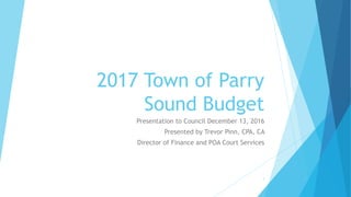 2017 Town of Parry
Sound Budget
Presentation to Council December 13, 2016
Presented by Trevor Pinn, CPA, CA
Director of Finance and POA Court Services
1
 