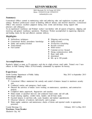 KEVONMEBANE
900 S Hacienda Dr. #A Tempe AZ 85281
Home: 2525622319 Cell: 2525622319
mebanek@live.com
Summary
Correctional Officer commit to maintaining order and enforcing rules and regulations in prison and jail
settings. Resilient professional versed in handling difficult inmates and stressful situations. Correctional
Officer who exercises excellent judgment during crisis events and develops strong rapport with
prisoners and colleagues.
As an experienced warehouse and Walmart worker I am familiar with all aspects of logistics, shipping and
receiving and general warehouse operations. Warehouse Worker accomplished in organizing shipments
and loading trucks for fast and efficient customer delivery.
Highlights
Self-defense techniques Shipping and receiving
Correctional facility procedures knowledge Safety-oriented
Safety and security-oriented Production scheduling
Team-oriented Results-oriented
Fast Learner Multi-tasker
Customer-service focused
Strong communication skills
Basic math skills
determined
lifts up to 100 pounds
Accomplishments
Routinely helped as many as 25 customers each day in a high-volume retail outlet. Trained over 3 new
officers as Field Training Officer (FTO).Formally commended by superiors for bravery.
Experience
North Carolina Department of Public Safety May 2013 to September 2015
Correctional officer
Windsor, NC
Correctional Officer maintained the custody and control of inmates housed in maximum security
unit.
Conducted routine and emergency head counts.
Directed the activities of inmate crews working on maintenance, operations, and construction
projects.
Completed intake paperwork, fingerprints and searches.
Made rounds at specified intervals and conducted head counts and roll calls.
Issued cleaning supplies, comfort items, laundry and all basic meals.
Escorted inmates to and from cells, court, hospitals and medical appointments.
Observed behavior of residents individually and in groups.
Made regular sanitation and maintenance checks of dorms and reported results to appropriate
personnel.
Coastal Beverage Co February 2013 to May 2013
Warehouse Team Member
Elizabeth City, NC
 