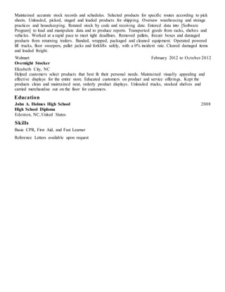 Maintained accurate stock records and schedules. Selected products for specific routes according to pick
sheets. Unloaded, picked, staged and loaded products for shipping. Oversaw warehousing and storage
practices and housekeeping. Rotated stock by code and receiving date. Entered data into [Software
Program] to load and manipulate data and to produce reports. Transported goods from racks, shelves and
vehicles. Worked at a rapid pace to meet tight deadlines. Removed pallets, freezer boxes and damaged
products from returning trailers. Banded, wrapped, packaged and cleaned equipment. Operated powered
lift trucks, floor sweepers, pallet jacks and forklifts safely, with a 0% incident rate. Cleared damaged items
and loaded freight.
Walmart February 2012 to October 2012
Overnight Stocker
Elizabeth City, NC
Helped customers select products that best fit their personal needs. Maintained visually appealing and
effective displays for the entire store. Educated customers on product and service offerings. Kept the
products clean and maintained neat, orderly product displays. Unloaded trucks, stocked shelves and
carried merchandise out on the floor for customers.
Education
John A. Holmes High School 2008
High School Diploma
Edenton, NC, United States
Skills
Basic CPR, First Aid, and Fast Learner
Reference Letters available upon request
 