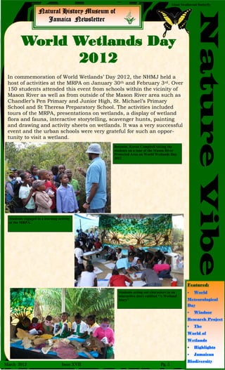 Natural History Museum of
Jamaica Newsletter
NatureVibe
Giant Swallowtail Butterfly
In commemoration of World Wetlands’ Day 2012, the NHMJ held a
host of activities at the MRPA on January 30th and February 3rd. Over
150 students attended this event from schools within the vicinity of
Mason River as well as from outside of the Mason River area such as
Chandler’s Pen Primary and Junior High, St. Michael’s Primary
School and St Theresa Preparatory School. The activities included
tours of the MRPA, presentations on wetlands, a display of wetland
flora and fauna, interactive storytelling, scavenger hunts, painting
and drawing and activity sheets on wetlands. It was a very successful
event and the urban schools were very grateful for such an oppor-
tunity to visit a wetland.
World Wetlands Day
2012
March 2012 Issue XVII Pg. 5
Botanist, Keron Campbell taking the
students on a tour of the Mason River
Protected Area on World Wetlands Day
2012
Students engaged in a learning activity
at the MRPA.
Students acting out characters in an
interactive story entitled “A Wetland
Story”
Featured:
 World
Meteorological
Day
 Windsor
Research Project
 The
World of
Wetlands
 Highlights
 Jamaican
Biodiversity
 