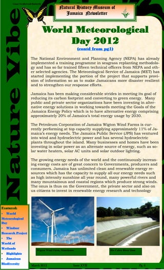 Giant Swallowtail Butterfly
NatureVibe
Natural History Museum of
Jamaica Newsletter
The National Environment and Planning Agency (NEPA) has already
implemented a training programme in seagrass replanting methodolo-
gy and has so far trained fifteen technical officers from NEPA and oth-
er selected agencies. The Meteorological Service of Jamaica (MET) has
started implementing the portion of the project that supports provi-
sion of information so as to make Jamaicans more disaster resilient
and to strengthen our response efforts.
Jamaica has been making considerable strides in meeting its goal of
reducing its carbon footprint and converting to green energy. Many
public and private sector organizations have been investing in alter-
native energy solutions in working towards meeting the Goals of the
Jamaica Energy Policy which is to have alternative energy comprising
approximately 20% of Jamaica’s total energy usage by 2030.
The Petroleum Corporation of Jamaica Wigton Wind Farms is cur-
rently performing at top capacity supplying approximately 11% of Ja-
maica’s energy needs. The Jamaica Public Service (JPS) has ventured
into wind and hydroelectric power and has several hydroelectric
plants throughout the island. Many businesses and homes have been
investing in solar power as an alternate source of energy, such as so-
lar water heaters, solar AC units and solar outdoor lighting.
The growing energy needs of the world and the continuously increas-
ing energy costs are of great concern to Governments, producers and
consumers. Jamaica has unlimited clean and renewable energy re-
sources which has the capacity to supply all our energy needs such
as high intensity sunshine all year round, many powerful rivers and
many mountainous and coastal regions which produce strong winds.
The onus is thus on the Government, the private sector and also on
us citizens to invest in renewable energy research and technology
World Meteorological
Day 2012
(contd from pg1)
Wigton Wind Farm, Manchester Rio Cobre River Dam
Featured:
 World
Meteorological
Day
 Windsor
Research Project
 The
World of
Wetlands
 Highlights
 Jamaican
Biodiversity
March 2012 Issue XVII Pg. 6
 