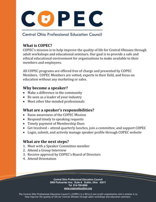 What is COPEC?
COPEC’s mission is to help improve the quality of life for Central Ohioans through
adult workshops and educational seminars. Our goal is to provide a safe and
ethical educational environment for organizations to make available to their
members and employees.
All COPEC programs are offered free of charge and presented by COPEC
Members. COPEC Members are vetted, experts in their field, and focus on
education without any marketing or sales.
Why become a speaker?
 Make a difference in the community
 Be seen as a leader of your industry
 Meet other like-minded professionals
What are a speaker’s responsibilities?
 Raise awareness of the COPEC Mission
 Respond timely to speaking requests
 Timely payment of Membership Dues
 Get Involved – attend quarterly lunches, join a committee, and support COPEC
 Login, submit, and actively manage speaker profile through COPEC website
What are the next steps?
1. Meet with a Speaker Committee member
2. Attend a Group Interview
3. Receive approval by COPEC’s Board of Directors
4. Attend Orientation
Central Ohio Professional Education Council
5060 Parkcenter Ave. Suite A Dublin, Ohio 43017
Tel 614-799-8668
www.copeceducation.org
The Central Ohio Professional Education Council’s (COPEC) is a 501(c)3 non-profit organization who’s mission is to
help improve the quality of life for Central Ohioans through adult workshops and education seminars.
 