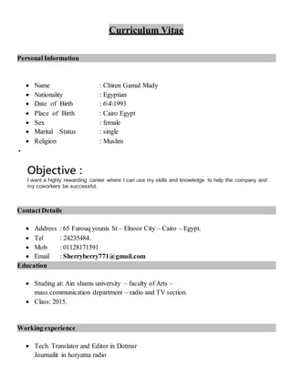 Curriculum Vitae
Personal Information
 Name : Chiren Gamal Mady
 Nationality : Egyptian
 Date of Birth : 641993
 Place of Birth : Cairo Egypt
 Sex : female
 Marital Status : single
 Religion : Muslim


Objective :
I want a highly rewarding career where I can use my skills and knowledge to help the company and
my coworkers be successful.
ContactDetails
 Address : 65 Farouq younis St – Elnoor City – Cairo – Egypt.
 Tel : 24235484.
 Mob : 01128171591
 Email : Sherryberry771@gmail.com
Education
 Studing at: Ain shams university – faculty of Arts –
mass communication department – radio and TV section.
 Class: 2015.
Working experience
 Tech. Translator and Editor in Dotmsr
Journailit in horyatna radio
 