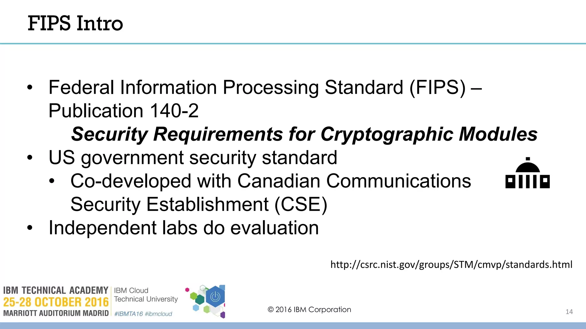 © 2016 IBM Corporation 14
• Federal Information Processing Standard (FIPS) –
Publication 140-2
Security Requirements for Cryptographic Modules
• US government security standard
• Co-developed with Canadian Communications
Security Establishment (CSE)
• Independent labs do evaluation
http://csrc.nist.gov/groups/STM/cmvp/standards.html
FIPS Intro
 