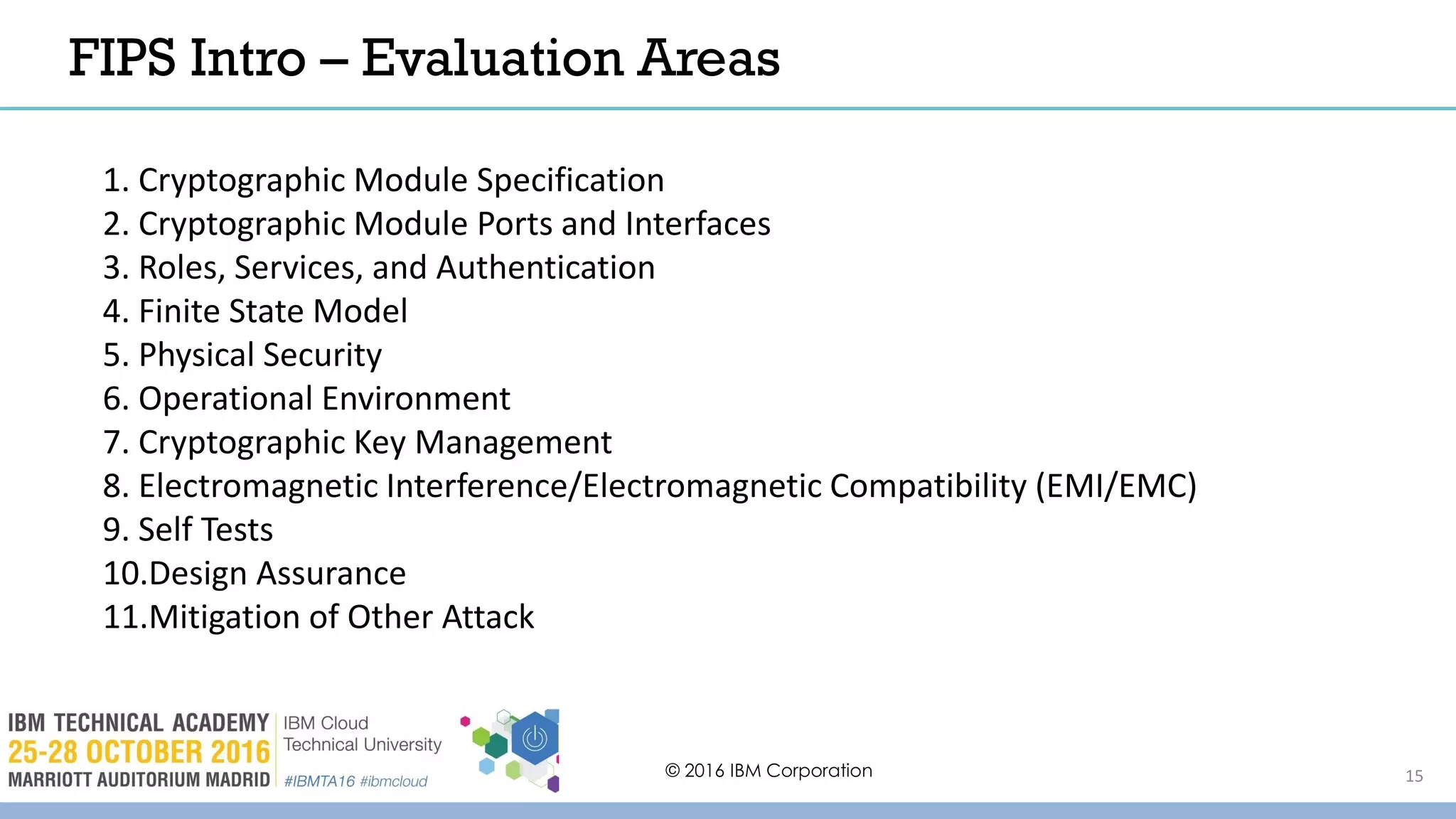 © 2016 IBM Corporation 15
1. Cryptographic Module Specification
2. Cryptographic Module Ports and Interfaces
3. Roles, Services, and Authentication
4. Finite State Model
5. Physical Security
6. Operational Environment
7. Cryptographic Key Management
8. Electromagnetic Interference/Electromagnetic Compatibility (EMI/EMC)
9. Self Tests
10.Design Assurance
11.Mitigation of Other Attack
FIPS Intro – Evaluation Areas
 
