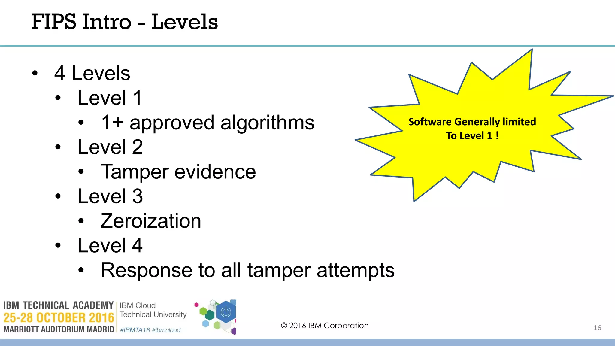 © 2016 IBM Corporation 16
FIPS Intro - Levels
• 4 Levels
• Level 1
• 1+ approved algorithms
• Level 2
• Tamper evidence
• Level 3
• Zeroization
• Level 4
• Response to all tamper attempts
Software Generally limited
To Level 1 !
 