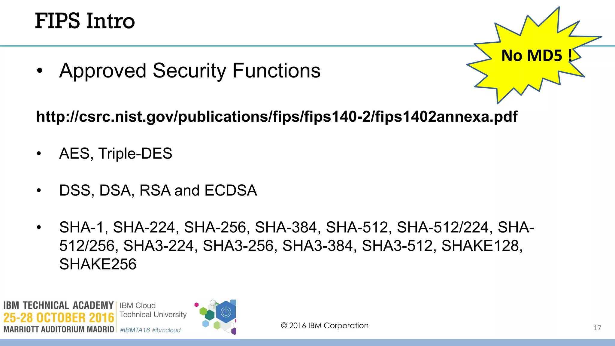 © 2016 IBM Corporation 17
FIPS Intro
• Approved Security Functions
http://csrc.nist.gov/publications/fips/fips140-2/fips1402annexa.pdf
• AES, Triple-DES
• DSS, DSA, RSA and ECDSA
• SHA-1, SHA-224, SHA-256, SHA-384, SHA-512, SHA-512/224, SHA-
512/256, SHA3-224, SHA3-256, SHA3-384, SHA3-512, SHAKE128,
SHAKE256
No MD5 !
 