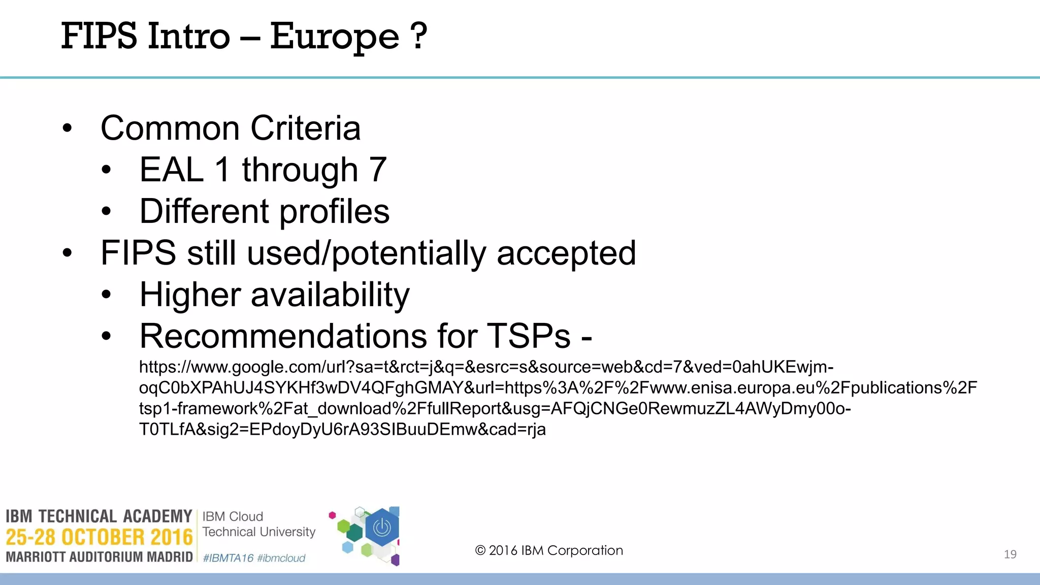 © 2016 IBM Corporation 19
FIPS Intro – Europe ?
• Common Criteria
• EAL 1 through 7
• Different profiles
• FIPS still used/potentially accepted
• Higher availability
• Recommendations for TSPs -
https://www.google.com/url?sa=t&rct=j&q=&esrc=s&source=web&cd=7&ved=0ahUKEwjm-
oqC0bXPAhUJ4SYKHf3wDV4QFghGMAY&url=https%3A%2F%2Fwww.enisa.europa.eu%2Fpublications%2F
tsp1-framework%2Fat_download%2FfullReport&usg=AFQjCNGe0RewmuzZL4AWyDmy00o-
T0TLfA&sig2=EPdoyDyU6rA93SIBuuDEmw&cad=rja
 