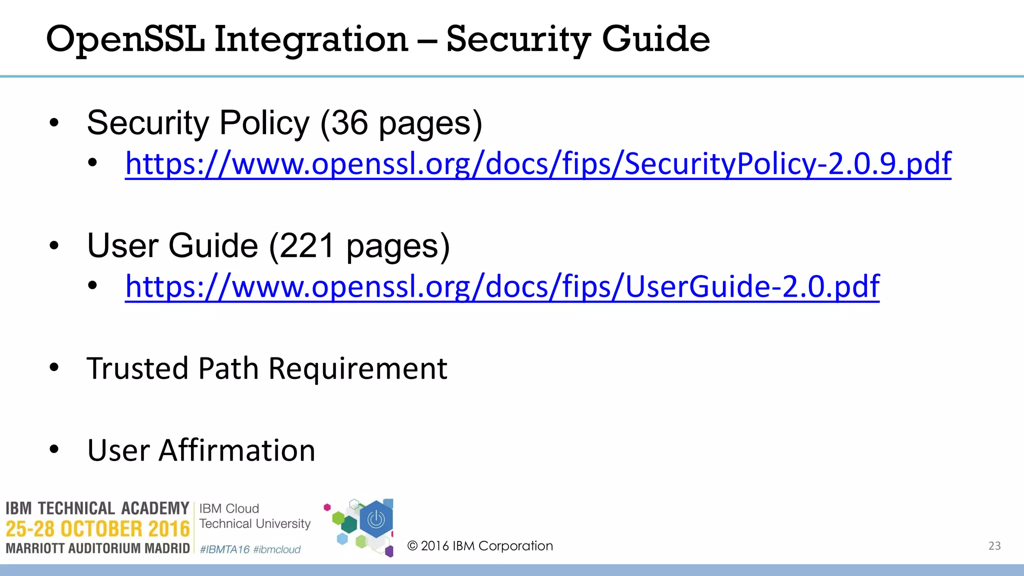 © 2016 IBM Corporation 23
OpenSSL Integration – Security Guide
• Security Policy (36 pages)
• https://www.openssl.org/docs/fips/SecurityPolicy-2.0.9.pdf
• User Guide (221 pages)
• https://www.openssl.org/docs/fips/UserGuide-2.0.pdf
• Trusted Path Requirement
• User Affirmation
 