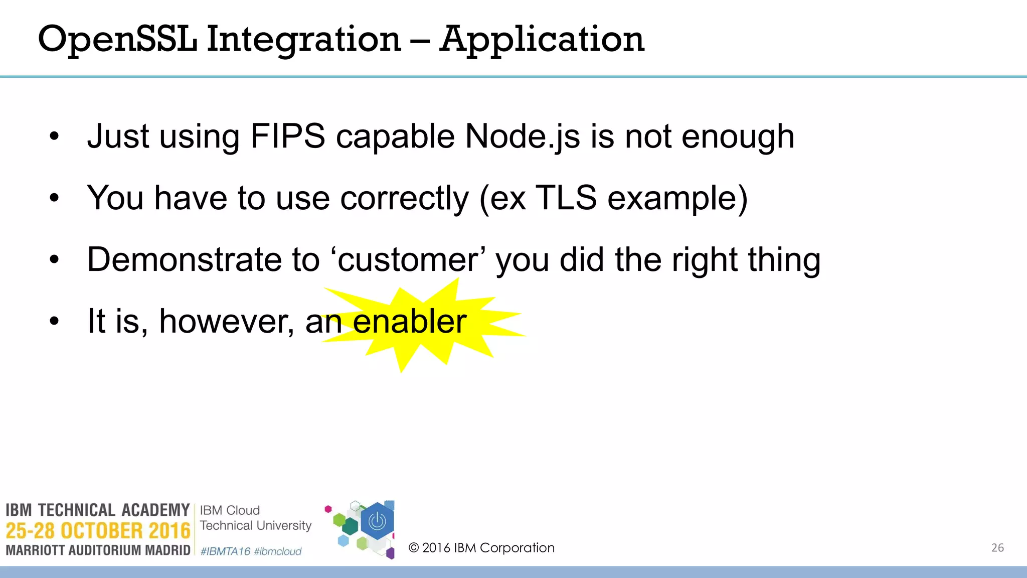 © 2016 IBM Corporation 26
OpenSSL Integration – Application
• Just using FIPS capable Node.js is not enough
• You have to use correctly (ex TLS example)
• Demonstrate to ‘customer’ you did the right thing
• It is, however, an enabler
 