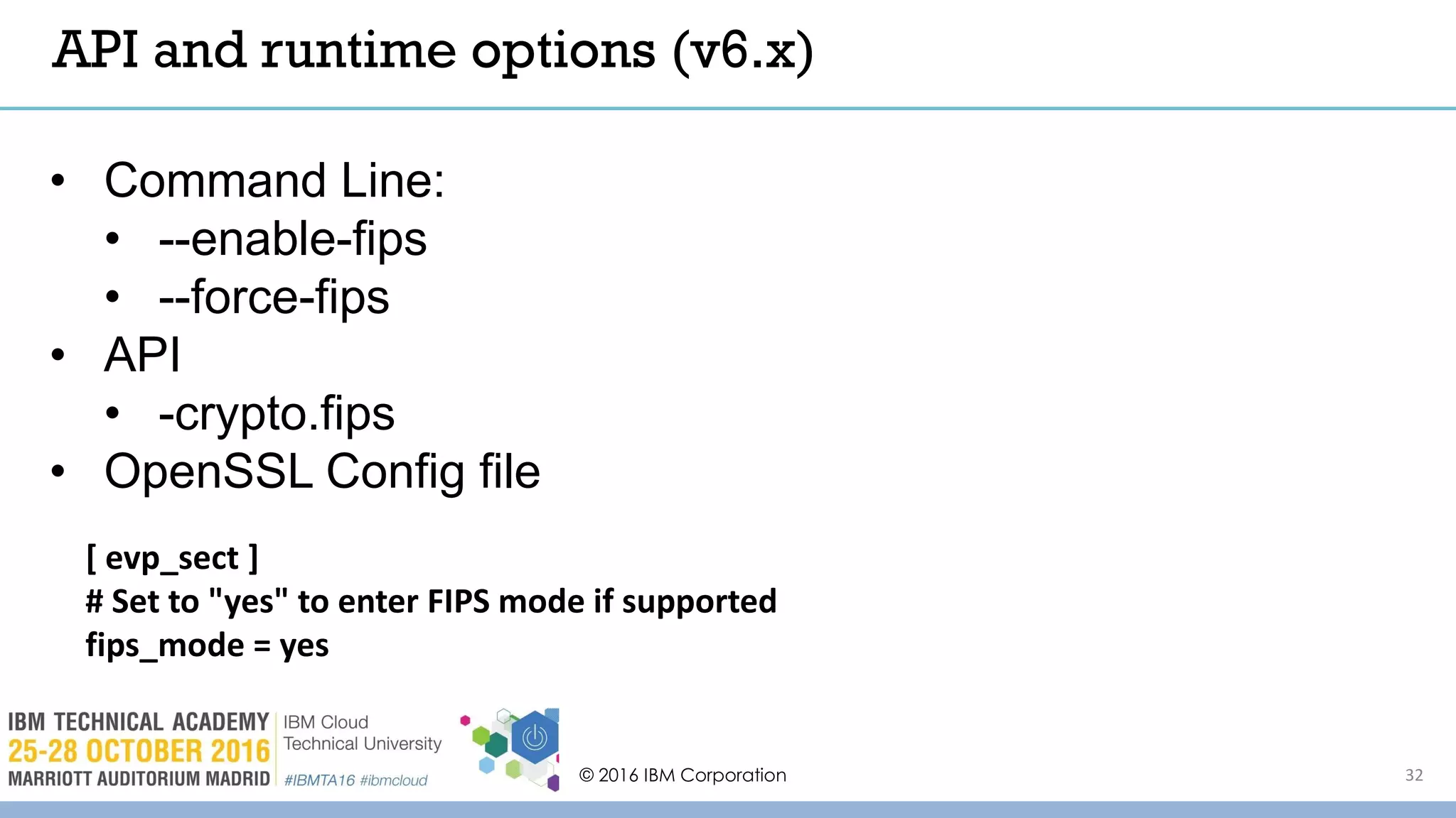 © 2016 IBM Corporation 32
API and runtime options (v6.x)
• Command Line:
• --enable-fips
• --force-fips
• API
• -crypto.fips
• OpenSSL Config file
[ evp_sect ]
# Set to "yes" to enter FIPS mode if supported
fips_mode = yes
 
