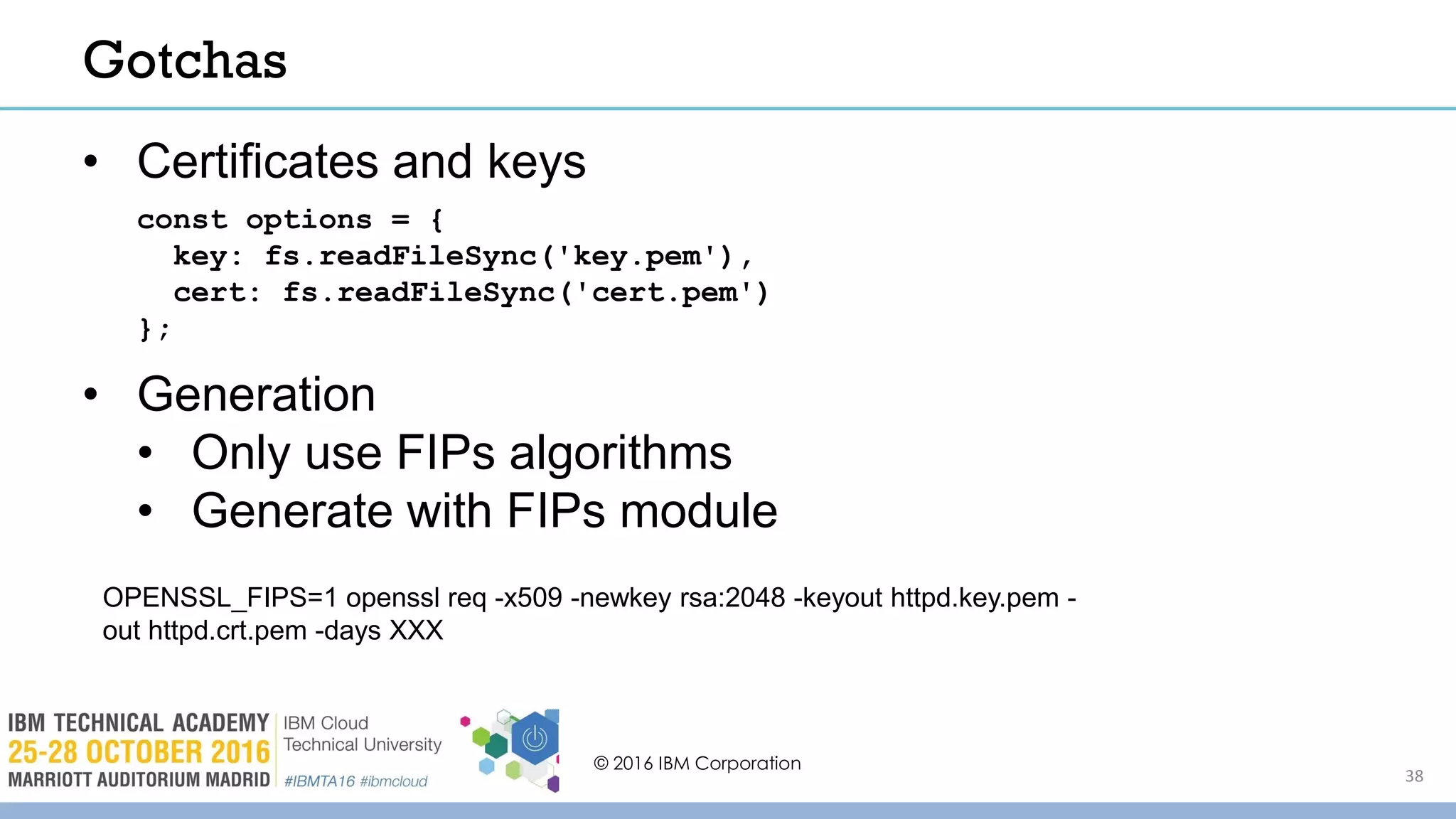 OPENSSL_FIPS=1 openssl req -x509 -newkey rsa:2048 -keyout httpd.key.pem -
out httpd.crt.pem -days XXX
• Certificates and keys
• Generation
• Only use FIPs algorithms
• Generate with FIPs module
© 2016 IBM Corporation
38
Gotchas
const options = {
key: fs.readFileSync('key.pem'),
cert: fs.readFileSync('cert.pem')
};
 