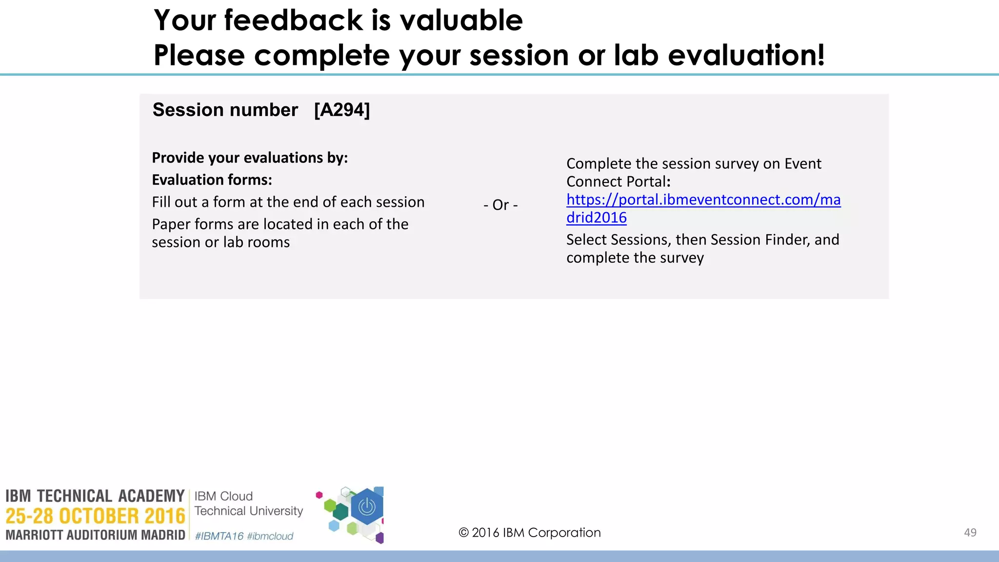 © 2016 IBM Corporation 49
Your feedback is valuable
Please complete your session or lab evaluation!
Session number [A294]
Provide your evaluations by:
Evaluation forms:
Fill out a form at the end of each session
Paper forms are located in each of the
session or lab rooms
Complete the session survey on Event
Connect Portal:
https://portal.ibmeventconnect.com/ma
drid2016
Select Sessions, then Session Finder, and
complete the survey
- Or -
 