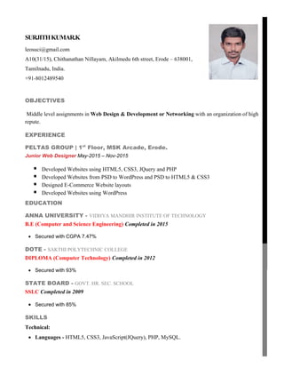 SURJITHKUMAR.K
leosuci@gmail.com
A10(31/15), Chithanathan Nillayam, Akilmedu 6th street, Erode – 638001,
Tamilnadu, India.
+91-8012489540
OBJECTIVES
Middle level assignments in Web Design & Development or Networking with an organization of high
repute.
EXPERIENCE
PELTAS GROUP | 1st
Floor, MSK Arcade, Erode.
Junior Web Designer May-2015 – Nov-2015
 Developed Websites using HTML5, CSS3, JQuery and PHP
 Developed Websites from PSD to WordPress and PSD to HTML5 & CSS3
 Designed E-Commerce Website layouts
 Developed Websites using WordPress
EDUCATION
ANNA UNIVERSITY - VIDHYA MANDHIR INSTITUTE OF TECHNOLOGY
B.E (Computer and Science Engineering) Completed in 2015
 Secured with CGPA 7.47%
DOTE - SAKTHI POLYTECHNIC COLLEGE
DIPLOMA (Computer Technology) Completed in 2012
 Secured with 93%
STATE BOARD - GOVT. HR. SEC. SCHOOL
SSLC Completed in 2009
 Secured with 85%
SKILLS
Technical:
 Languages - HTML5, CSS3, JavaScript(JQuery), PHP, MySQL.
 