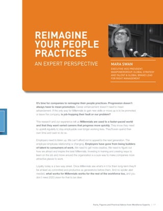 Facts, Figures and Practical Advice from Workforce Experts | 17
REIMAGINE
YOUR PEOPLE
PRACTICES
MARA SWAN
EXECUTIVE VICE PRESIDENT,
MANPOWERGROUP, GLOBAL STRATEGY
AND TALENT & GLOBAL BRAND LEAD
FOR RIGHT MANAGEMENT
It’s time for companies to reimagine their people practices. Progression doesn’t
always have to mean promotion. Career enhancement doesn’t need to mean
advancement. If the only way for Millennials to gain new skills or move up is to be promoted
or leave the company, is job-hopping their fault or our problem?
This research and our experience tell us Millennials are used to a faster-paced world
and that they want varied careers that progress more quickly. They know they need
to upskill regularly to stay employable over longer working lives. They’ll even spend their
own time and cash to do so.
Employers need to listen up. We can’t afford not to appeal to the next generation. The
employer-employee relationship is changing. Employers have gone from being builders
of talent to consumers of work. We need to get more creative. We need to figure out
how we attract and inspire the best Millennials. Investing in training and creating ways to
learn on the job and move around the organization is a sure way to make companies more
attractive places to work.
Loyalty today is a two-way street. Once Millennials see what’s in it for them long-term they’ll
be at least as committed and productive as generations before them. And no spoiler alert
needed, what works for Millennials works for the rest of the workforce too, and you
don’t need 2020 vision for that to be clear.
AN EXPERT PERSPECTIVE
 