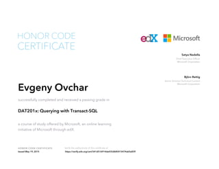 Chief Executive Officer
Microsoft Corporation
Satya Nadella
Senior Director Technical Content
Microsoft Corporation
Björn Rettig
HONOR CODE CERTIFICATE Verify the authenticity of this certificate at
CERTIFICATE
HONOR CODE
Evgeny Ovchar
successfully completed and received a passing grade in
DAT201x: Querying with Transact-SQL
a course of study offered by Microsoft, an online learning
initiative of Microsoft through edX.
Issued May 19, 2015 https://verify.edx.org/cert/541d516914da435db85415474ab5e839
 