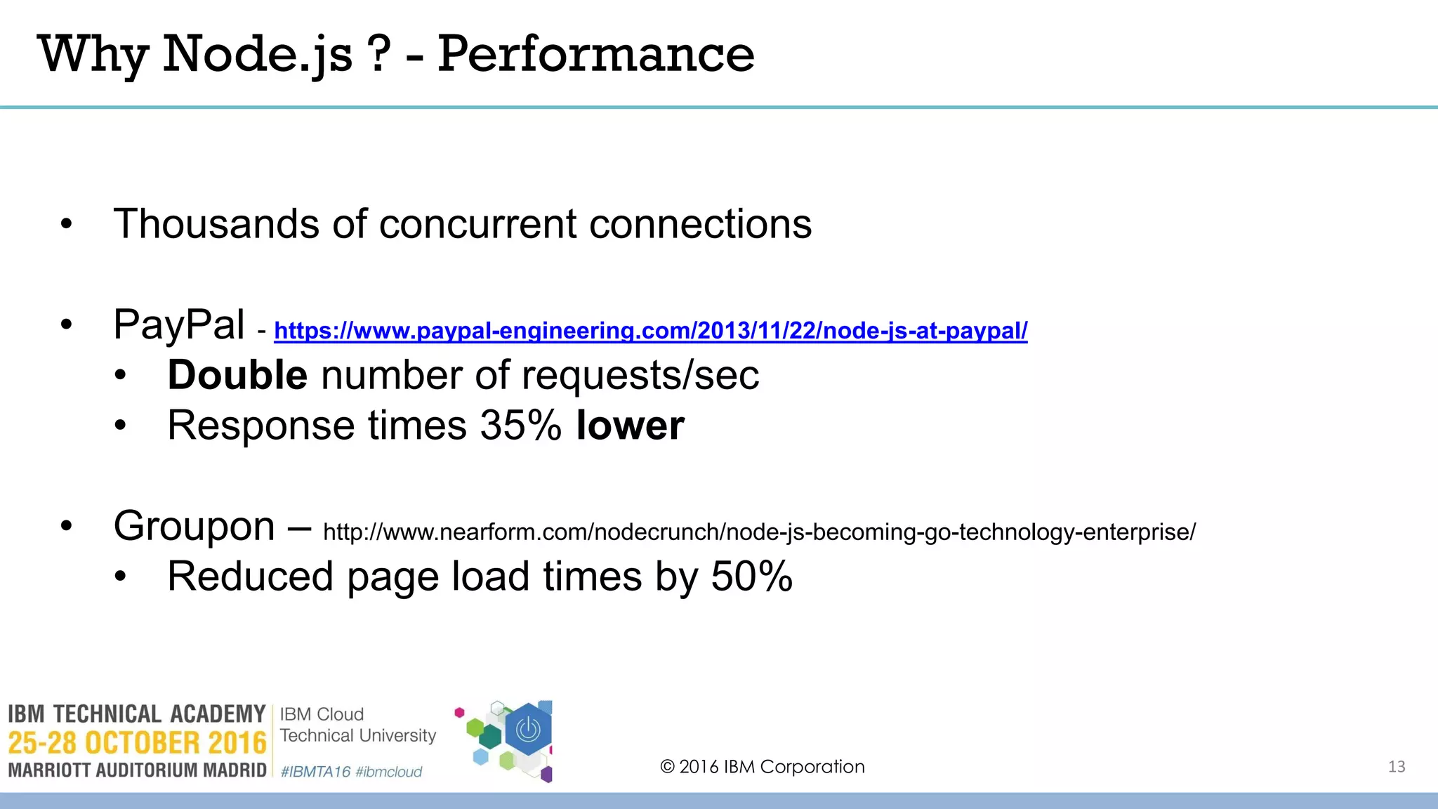 Why Node.js ? - Performance
© 2016 IBM Corporation
• Thousands of concurrent connections
• PayPal - https://www.paypal-engineering.com/2013/11/22/node-js-at-paypal/
• Double number of requests/sec
• Response times 35% lower
• Groupon – http://www.nearform.com/nodecrunch/node-js-becoming-go-technology-enterprise/
• Reduced page load times by 50%
13
 