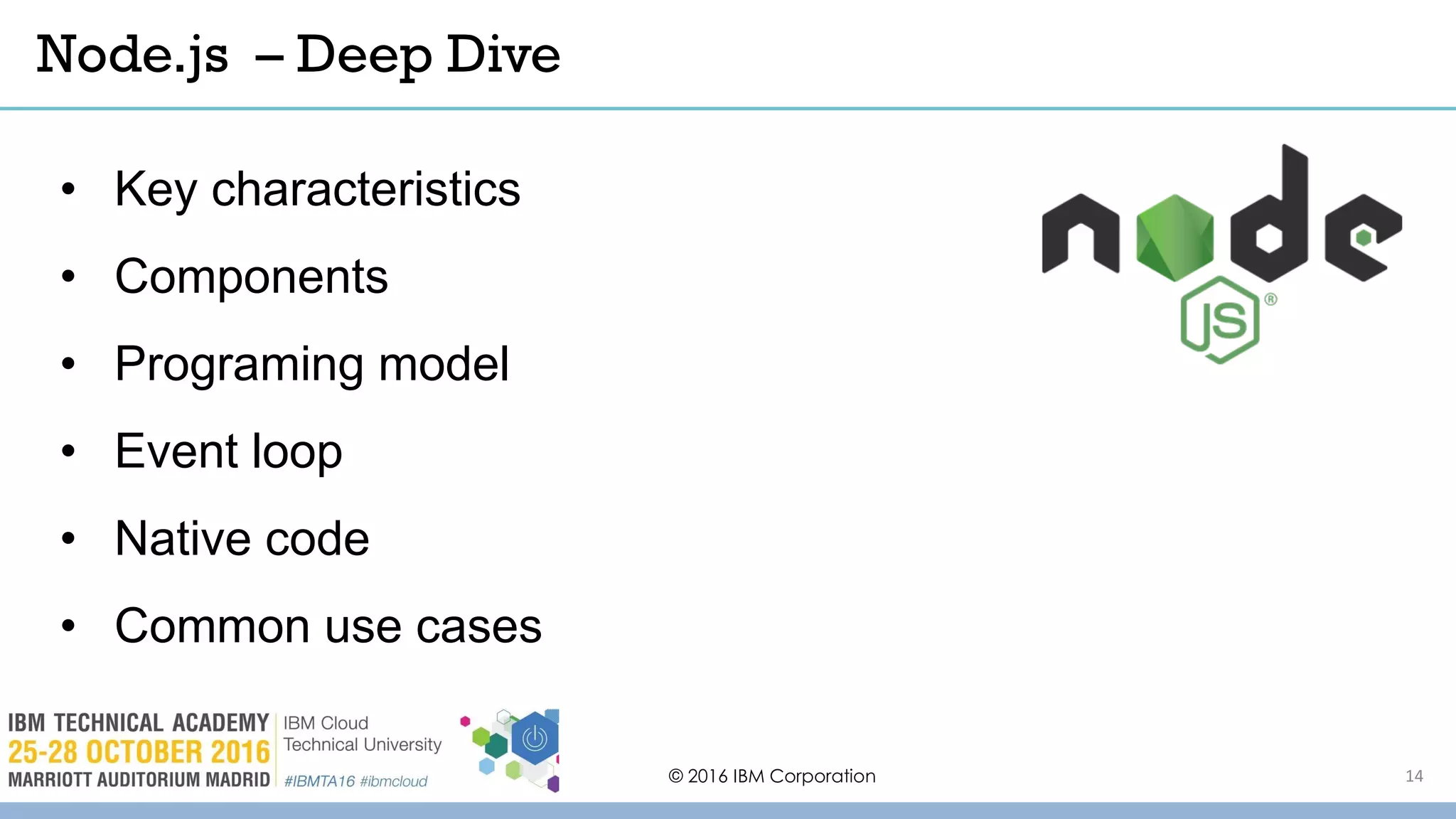 © 2016 IBM Corporation 14
• Key characteristics
• Components
• Programing model
• Event loop
• Native code
• Common use cases
Node.js – Deep Dive
 