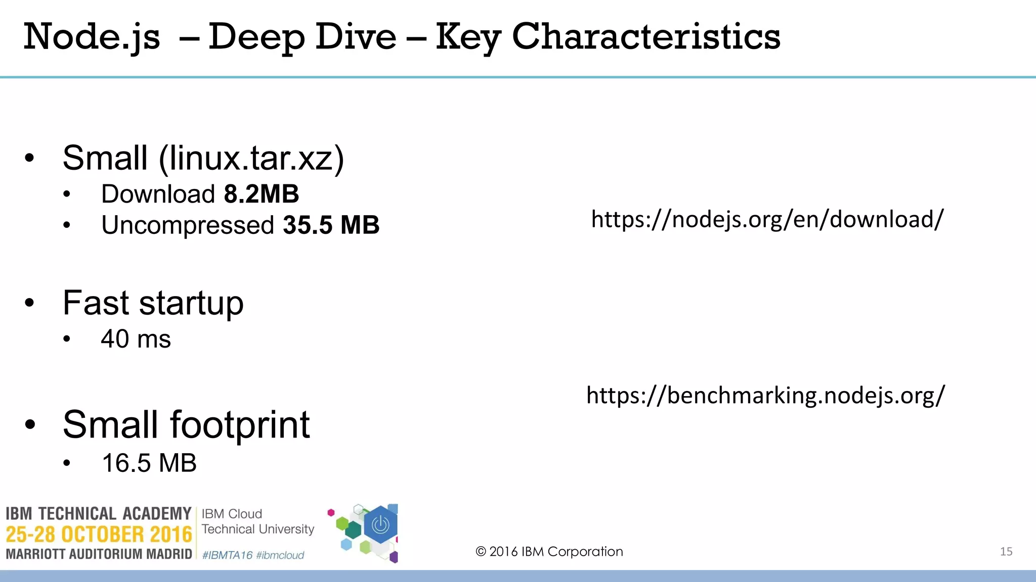 © 2016 IBM Corporation 15
• Small (linux.tar.xz)
• Download 8.2MB
• Uncompressed 35.5 MB
• Fast startup
• 40 ms
• Small footprint
• 16.5 MB
Node.js – Deep Dive – Key Characteristics
https://nodejs.org/en/download/
https://benchmarking.nodejs.org/
 