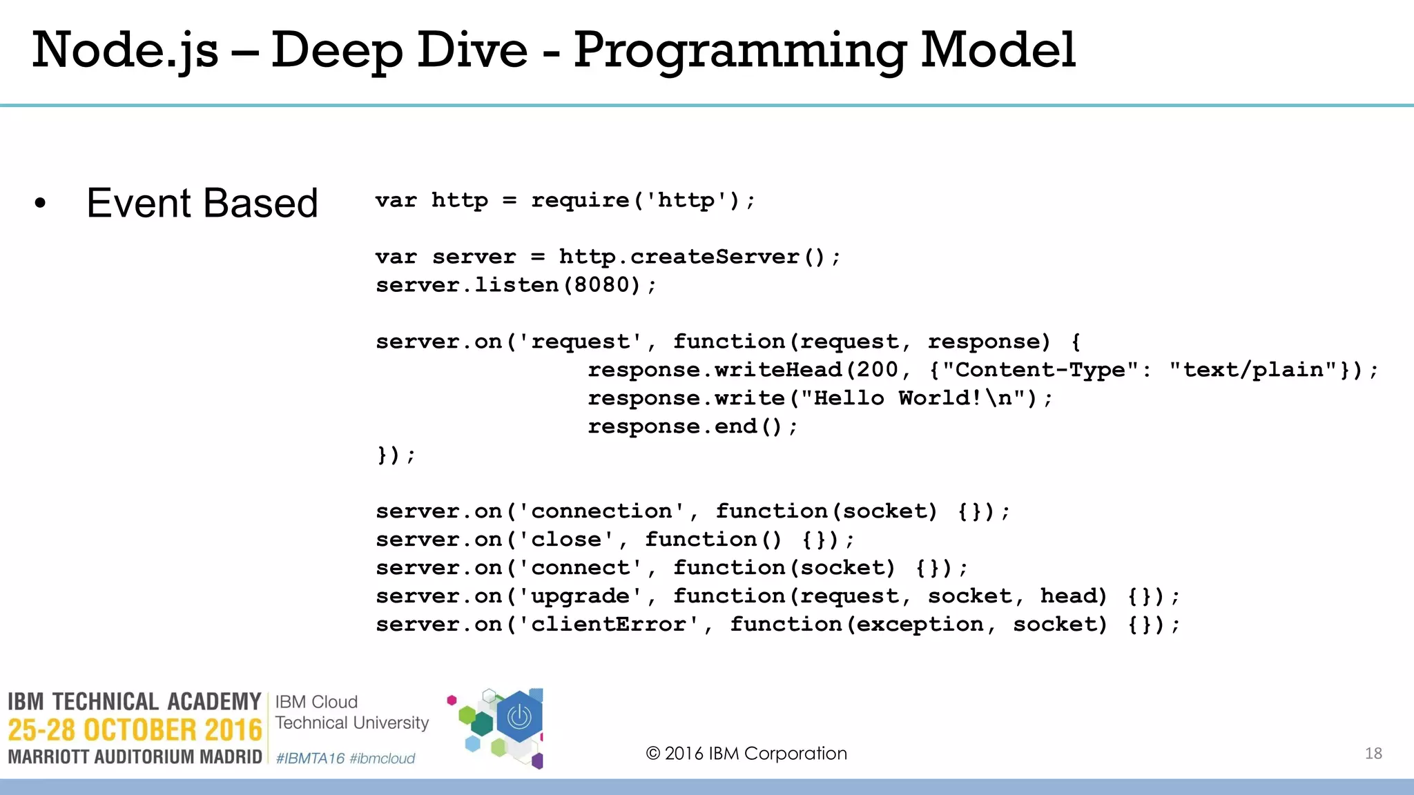 © 2016 IBM Corporation 18
Node.js – Deep Dive - Programming Model
var http = require('http');
var server = http.createServer();
server.listen(8080);
server.on('request', function(request, response) {
response.writeHead(200, {"Content-Type": "text/plain"});
response.write("Hello World!n");
response.end();
});
server.on('connection', function(socket) {});
server.on('close', function() {});
server.on('connect', function(socket) {});
server.on('upgrade', function(request, socket, head) {});
server.on('clientError', function(exception, socket) {});
• Event Based
 