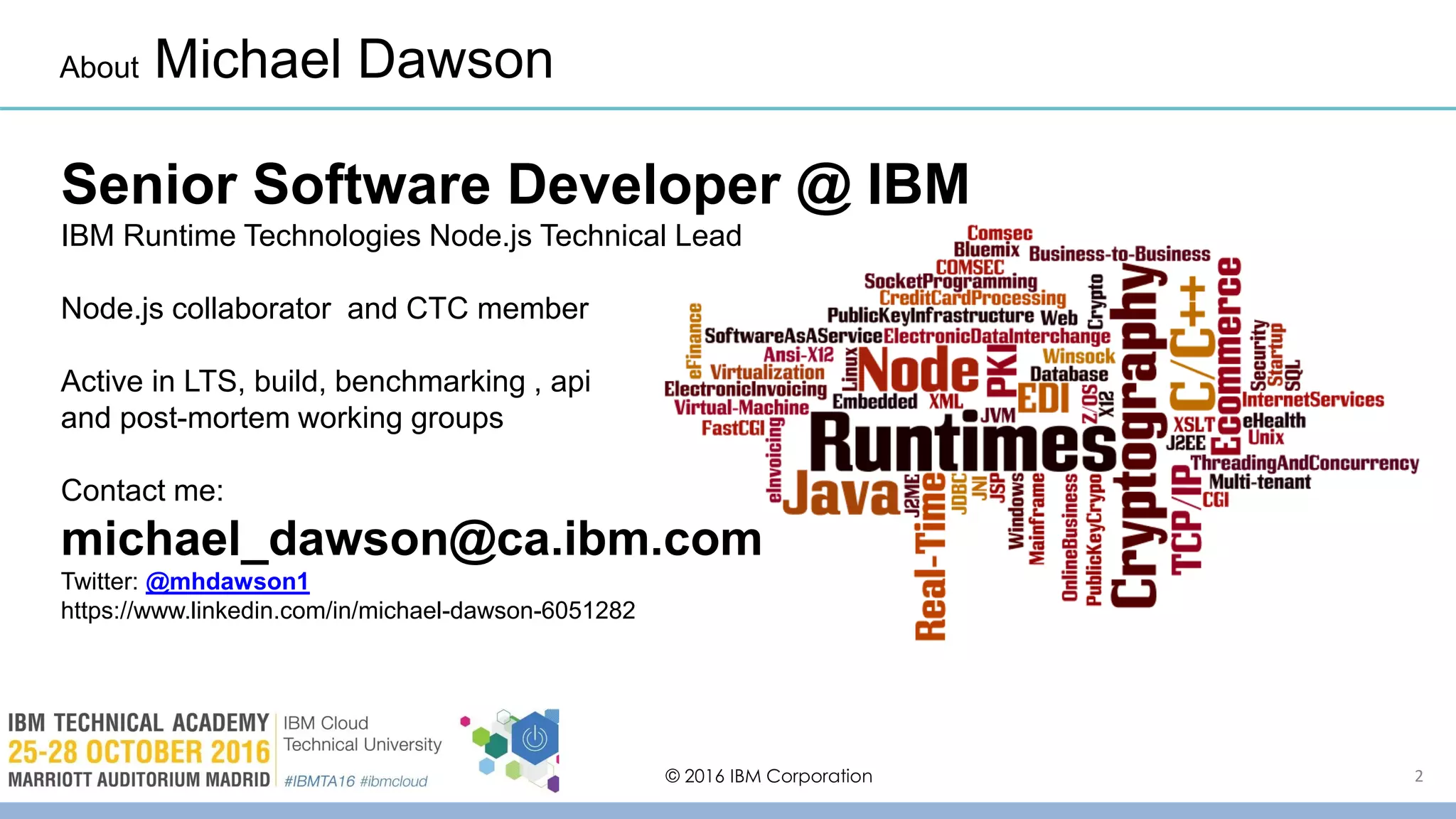 © 2016 IBM Corporation 2
About Michael Dawson
Senior Software Developer @ IBM
IBM Runtime Technologies Node.js Technical Lead
Node.js collaborator and CTC member
Active in LTS, build, benchmarking , api
and post-mortem working groups
Contact me:
michael_dawson@ca.ibm.com
Twitter: @mhdawson1
https://www.linkedin.com/in/michael-dawson-6051282
 