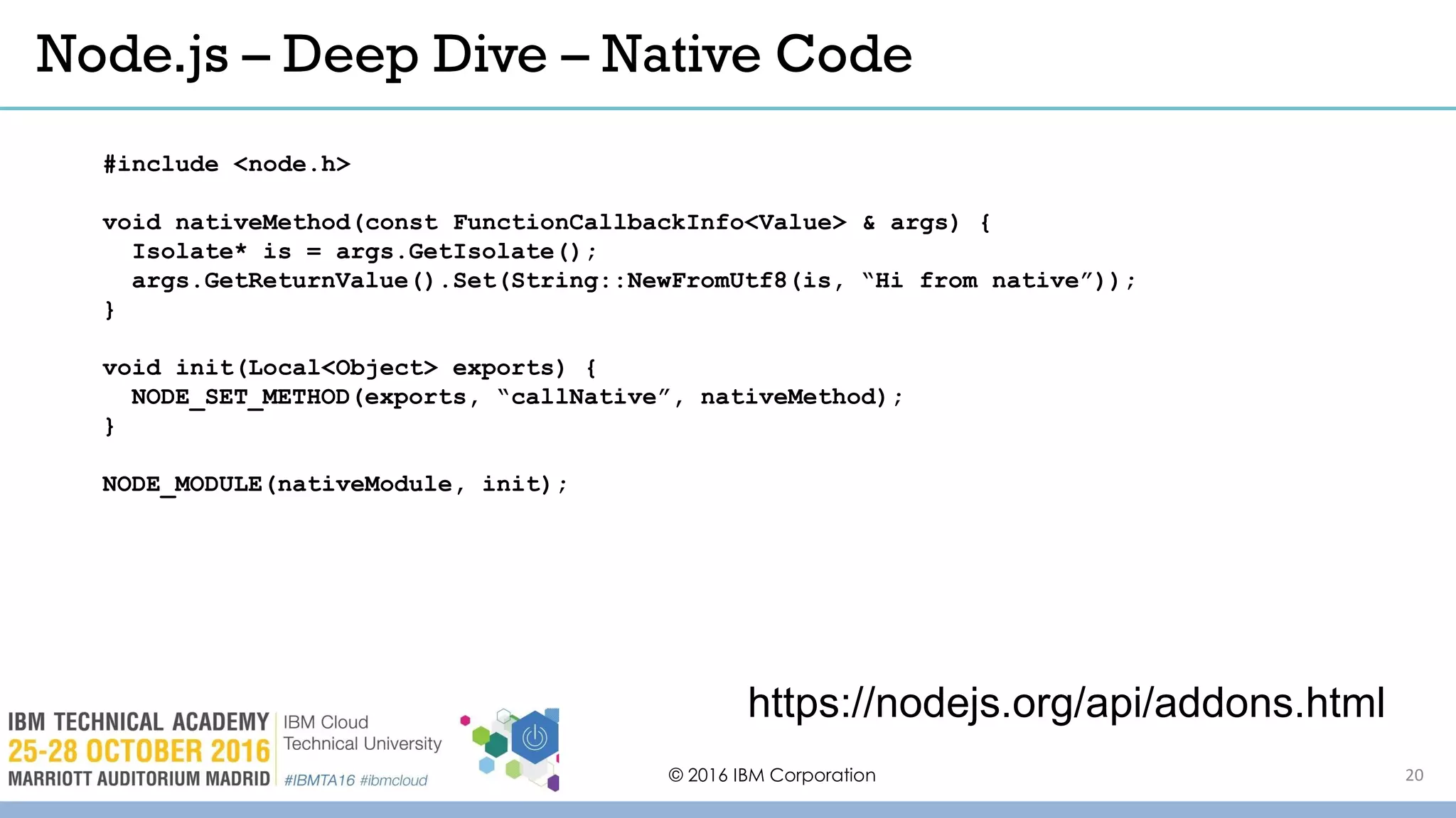 Node.js – Deep Dive – Native Code
© 2016 IBM Corporation
https://nodejs.org/api/addons.html
#include <node.h>
void nativeMethod(const FunctionCallbackInfo<Value> & args) {
Isolate* is = args.GetIsolate();
args.GetReturnValue().Set(String::NewFromUtf8(is, “Hi from native”));
}
void init(Local<Object> exports) {
NODE_SET_METHOD(exports, “callNative”, nativeMethod);
}
NODE_MODULE(nativeModule, init);
20
 