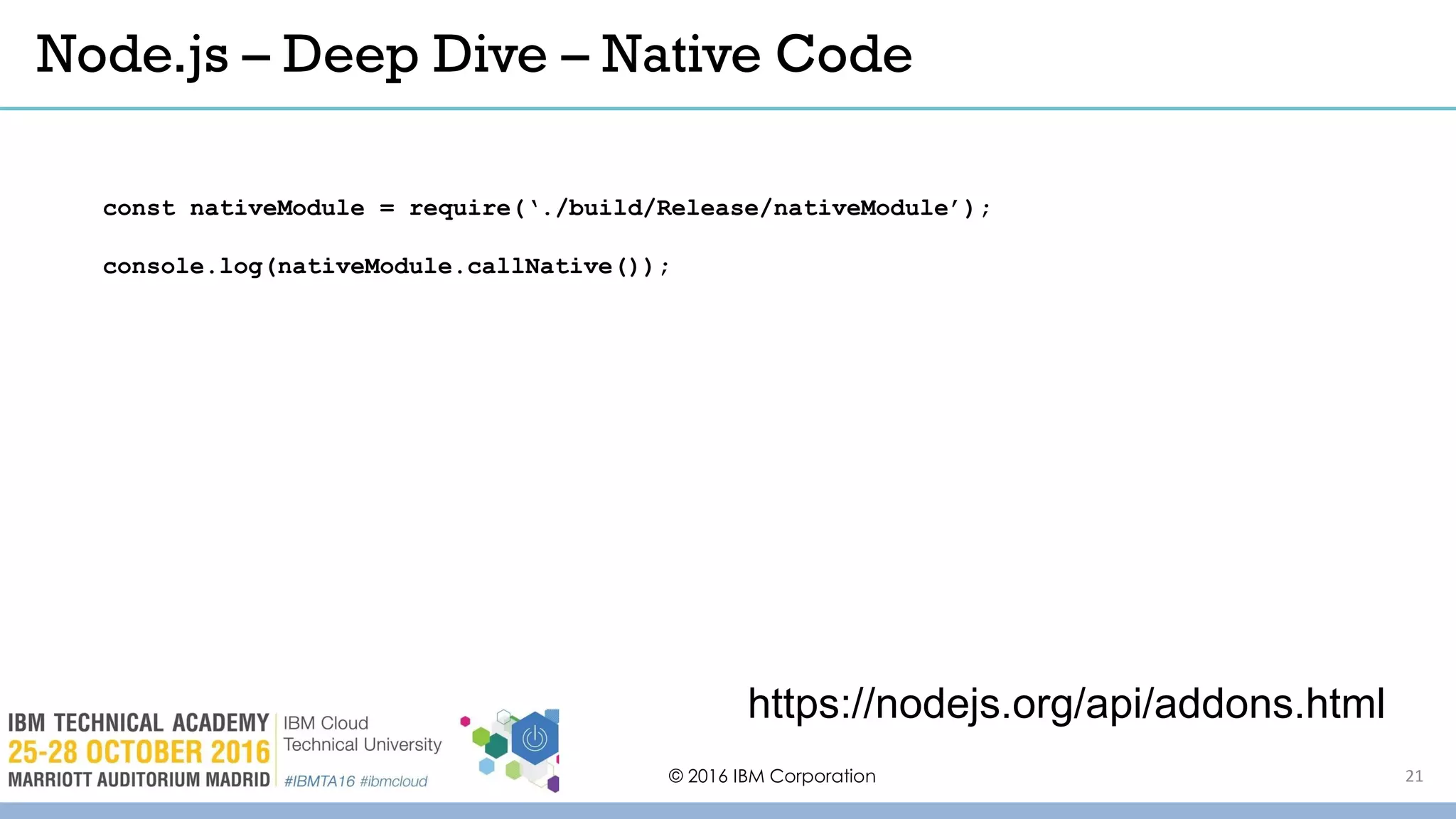 Node.js – Deep Dive – Native Code
© 2016 IBM Corporation
https://nodejs.org/api/addons.html
const nativeModule = require(‘./build/Release/nativeModule’);
console.log(nativeModule.callNative());
21
 
