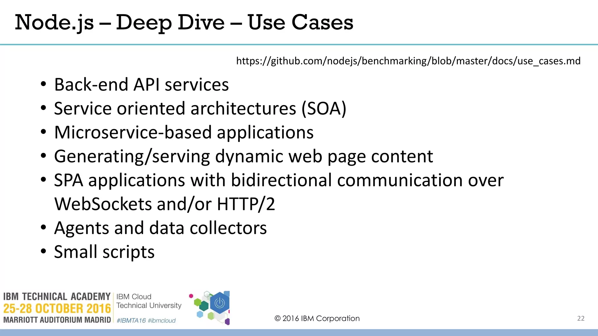 © 2016 IBM Corporation 22
• Back-end API services
• Service oriented architectures (SOA)
• Microservice-based applications
• Generating/serving dynamic web page content
• SPA applications with bidirectional communication over
WebSockets and/or HTTP/2
• Agents and data collectors
• Small scripts
Node.js – Deep Dive – Use Cases
https://github.com/nodejs/benchmarking/blob/master/docs/use_cases.md
 