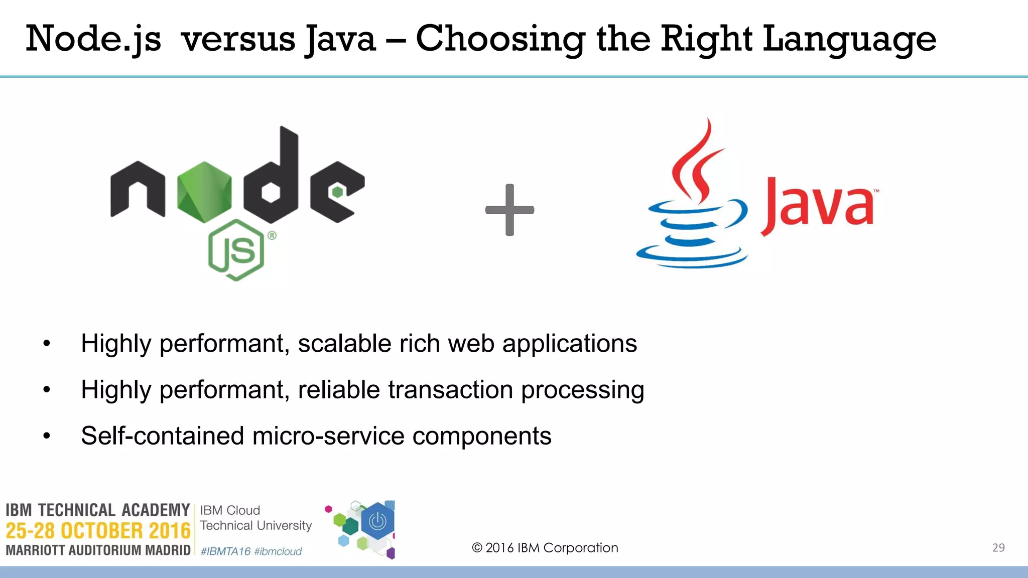 © 2016 IBM Corporation 29
• Highly performant, scalable rich web applications
• Highly performant, reliable transaction processing
• Self-contained micro-service components
Node.js versus Java – Choosing the Right Language
+
 