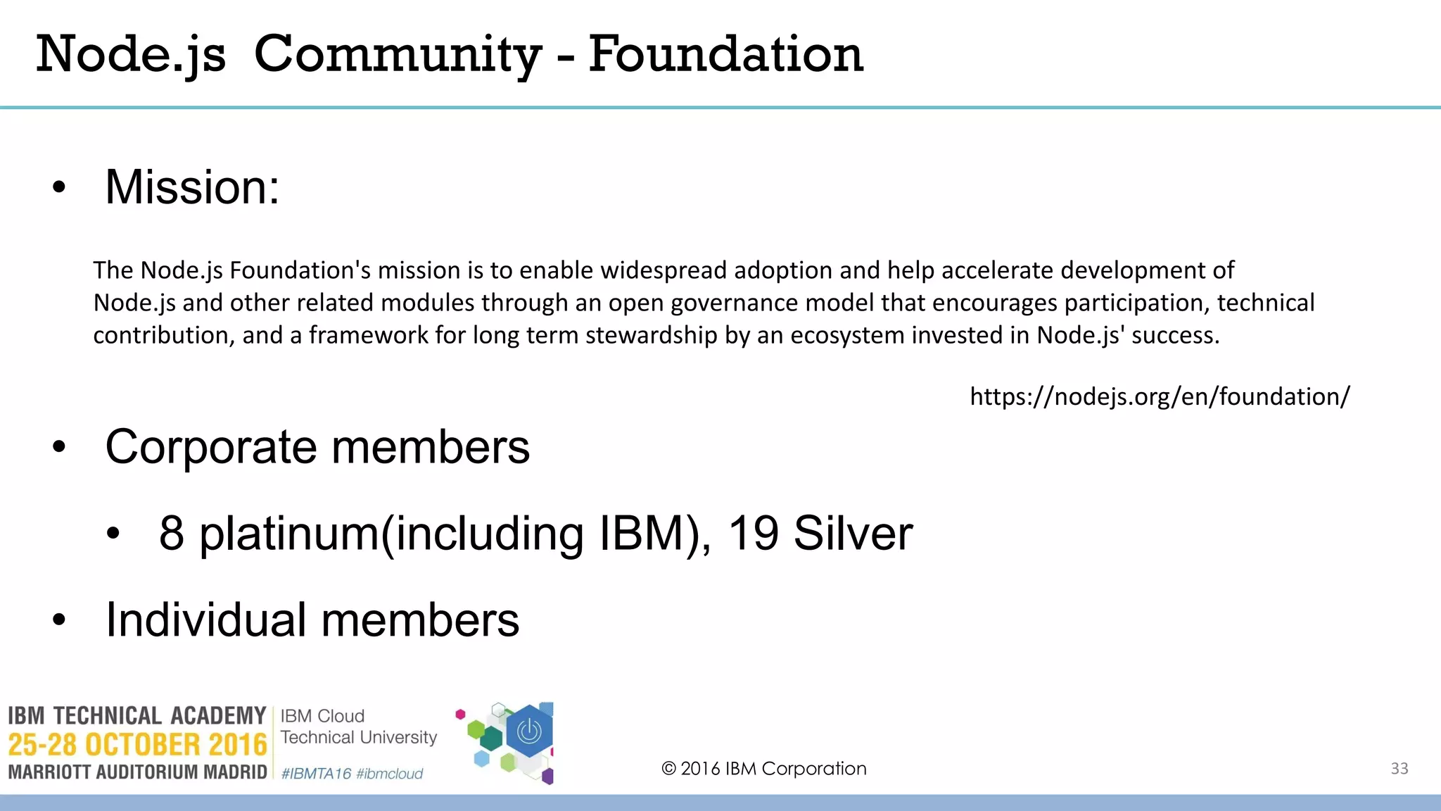 © 2016 IBM Corporation 33
• Mission:
• Corporate members
• 8 platinum(including IBM), 19 Silver
• Individual members
Node.js Community - Foundation
https://nodejs.org/en/foundation/
The Node.js Foundation's mission is to enable widespread adoption and help accelerate development of
Node.js and other related modules through an open governance model that encourages participation, technical
contribution, and a framework for long term stewardship by an ecosystem invested in Node.js' success.
 