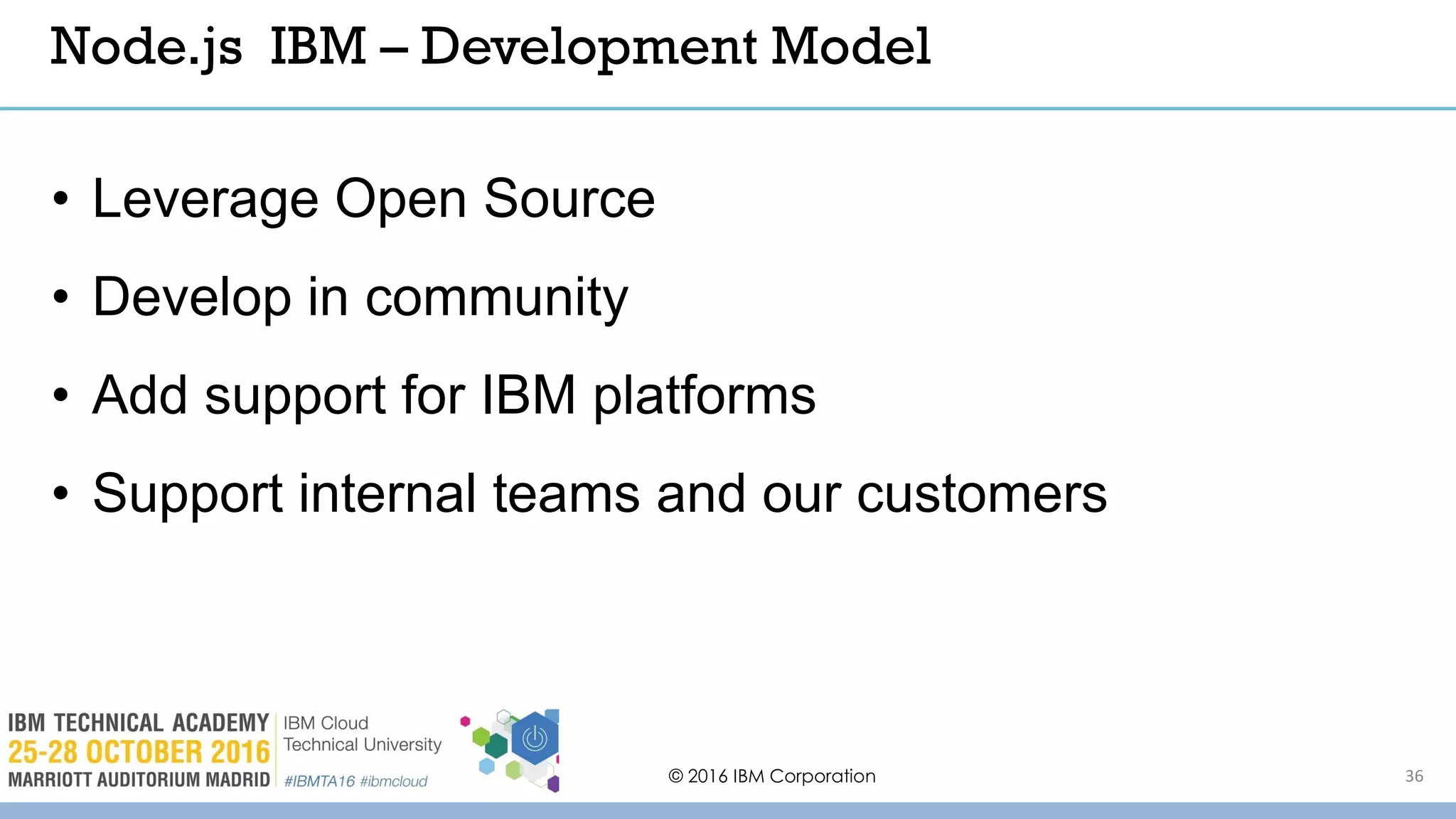 © 2016 IBM Corporation 36
• Leverage Open Source
• Develop in community
• Add support for IBM platforms
• Support internal teams and our customers
Node.js IBM – Development Model
 