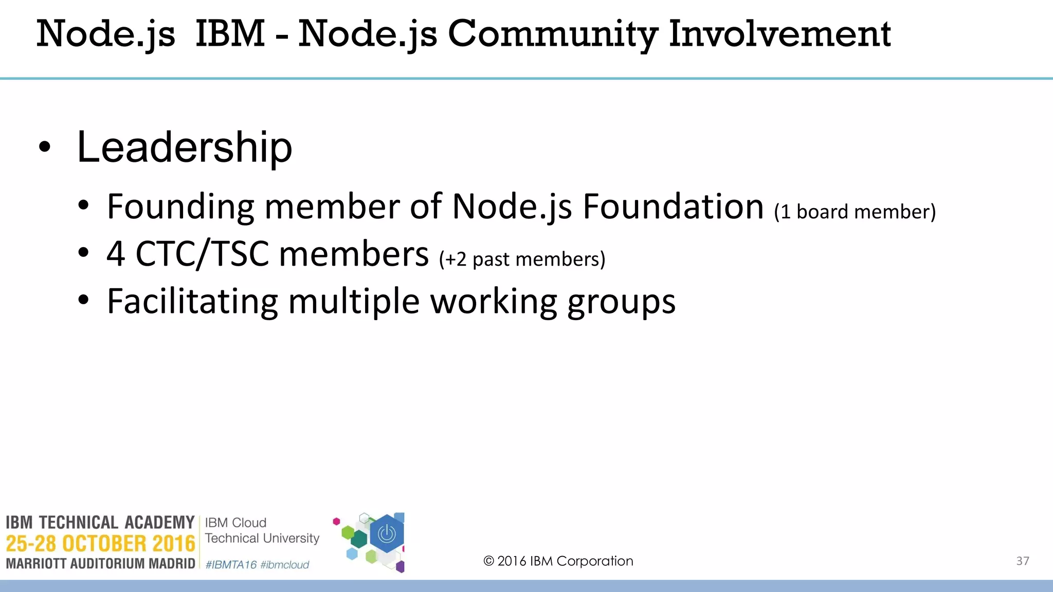 © 2016 IBM Corporation 37
• Leadership
• Founding member of Node.js Foundation (1 board member)
• 4 CTC/TSC members (+2 past members)
• Facilitating multiple working groups
Node.js IBM - Node.js Community Involvement
 