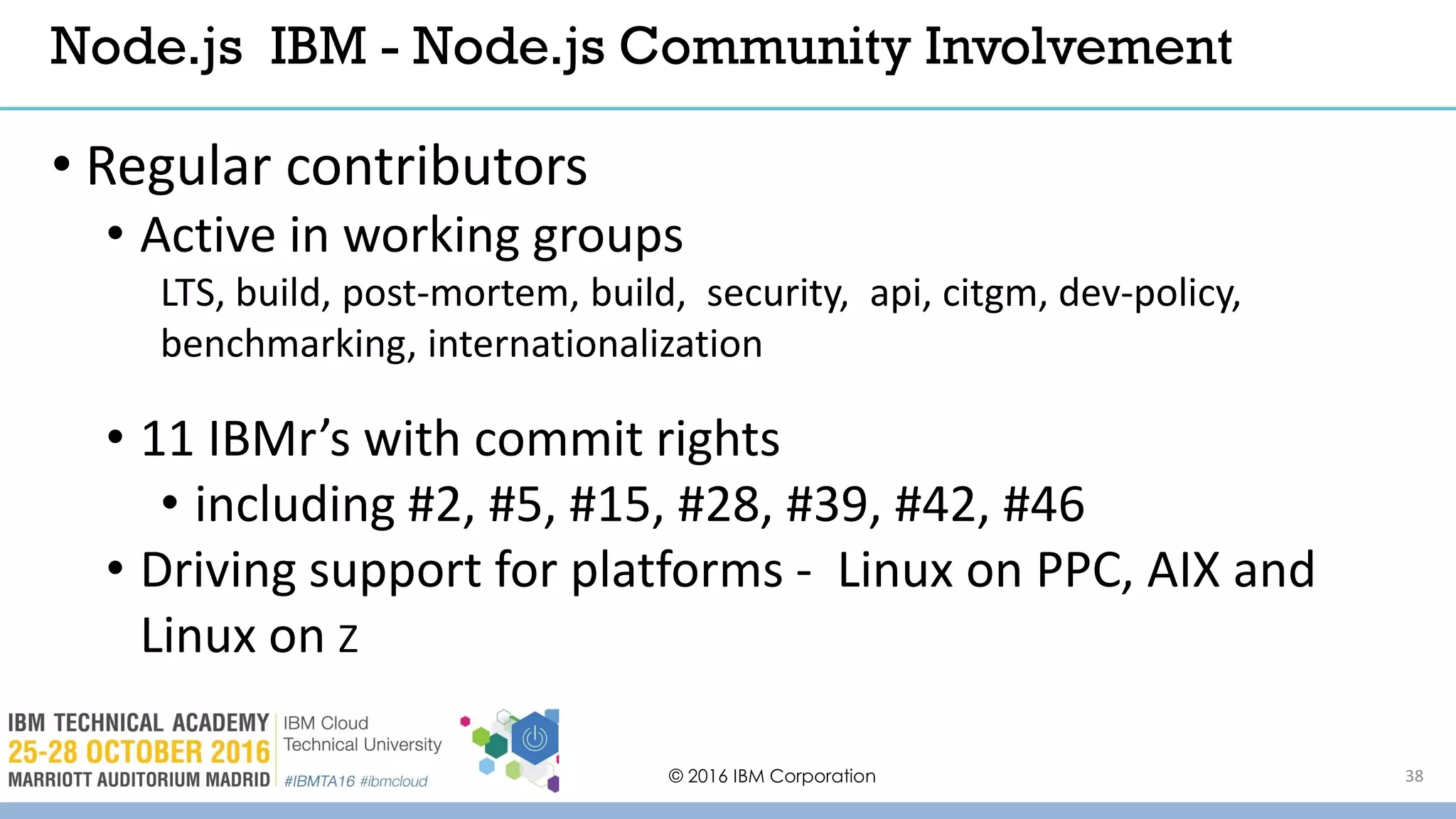 © 2016 IBM Corporation 38
• Regular contributors
• Active in working groups
LTS, build, post-mortem, build, security, api, citgm, dev-policy,
benchmarking, internationalization
• 11 IBMr’s with commit rights
• including #2, #5, #15, #28, #39, #42, #46
• Driving support for platforms - Linux on PPC, AIX and
Linux on Z
Node.js IBM - Node.js Community Involvement
 