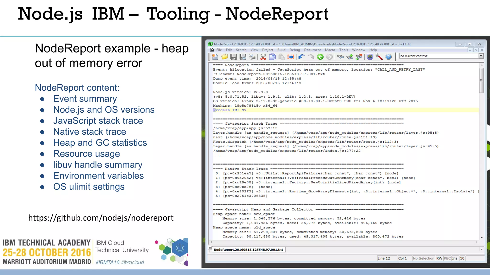 © 2016 IBM Corporation 45
Node.js IBM – Tooling - NodeReport
NodeReport example - heap
out of memory error
NodeReport content:
● Event summary
● Node.js and OS versions
● JavaScript stack trace
● Native stack trace
● Heap and GC statistics
● Resource usage
● libuv handle summary
● Environment variables
● OS ulimit settings
https://github.com/nodejs/nodereport
 