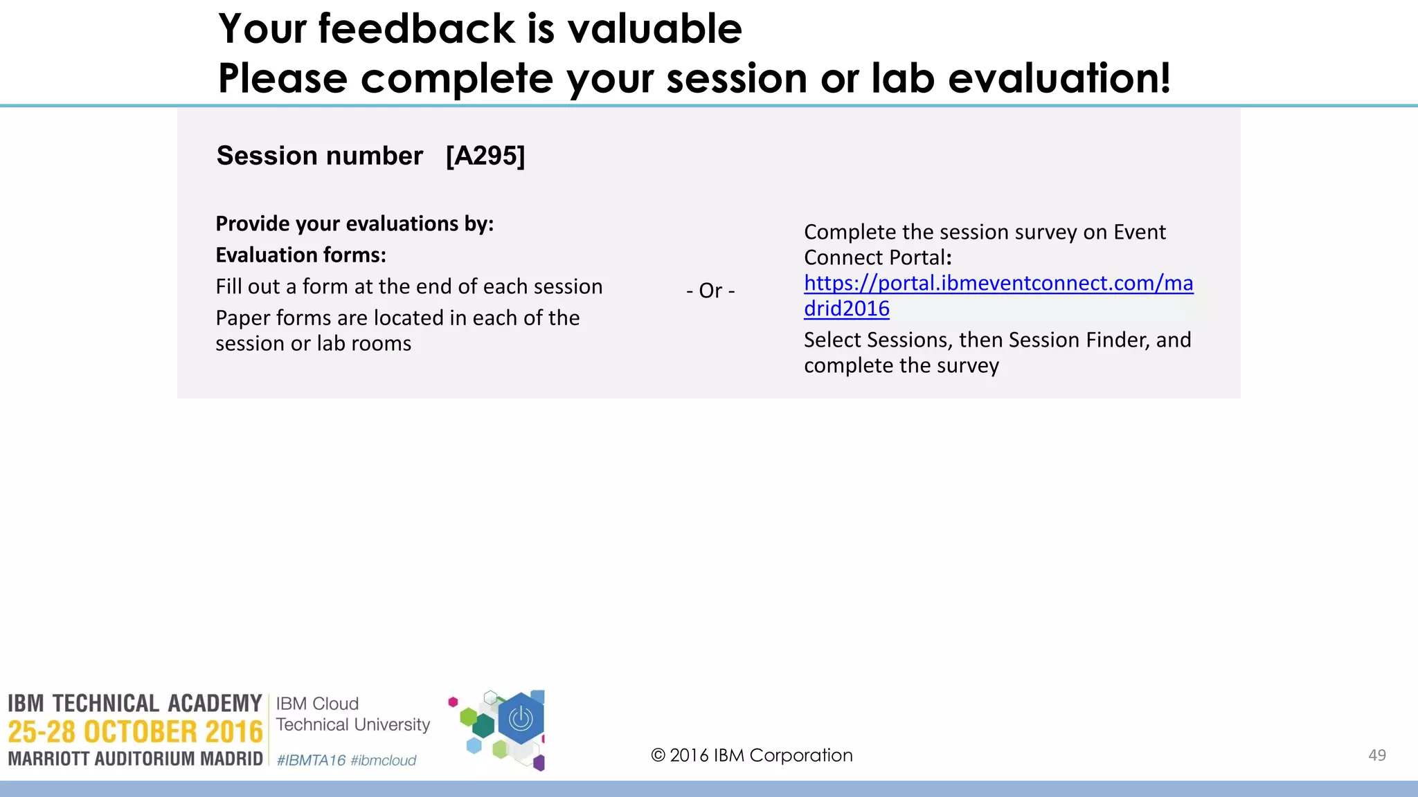 © 2016 IBM Corporation 49
Your feedback is valuable
Please complete your session or lab evaluation!
Session number [A295]
Provide your evaluations by:
Evaluation forms:
Fill out a form at the end of each session
Paper forms are located in each of the
session or lab rooms
Complete the session survey on Event
Connect Portal:
https://portal.ibmeventconnect.com/ma
drid2016
Select Sessions, then Session Finder, and
complete the survey
- Or -
 