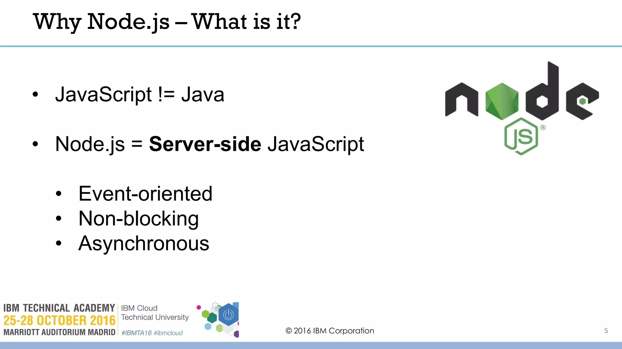 © 2016 IBM Corporation 5
Why Node.js – What is it?
• JavaScript != Java
• Node.js = Server-side JavaScript
• Event-oriented
• Non-blocking
• Asynchronous
 