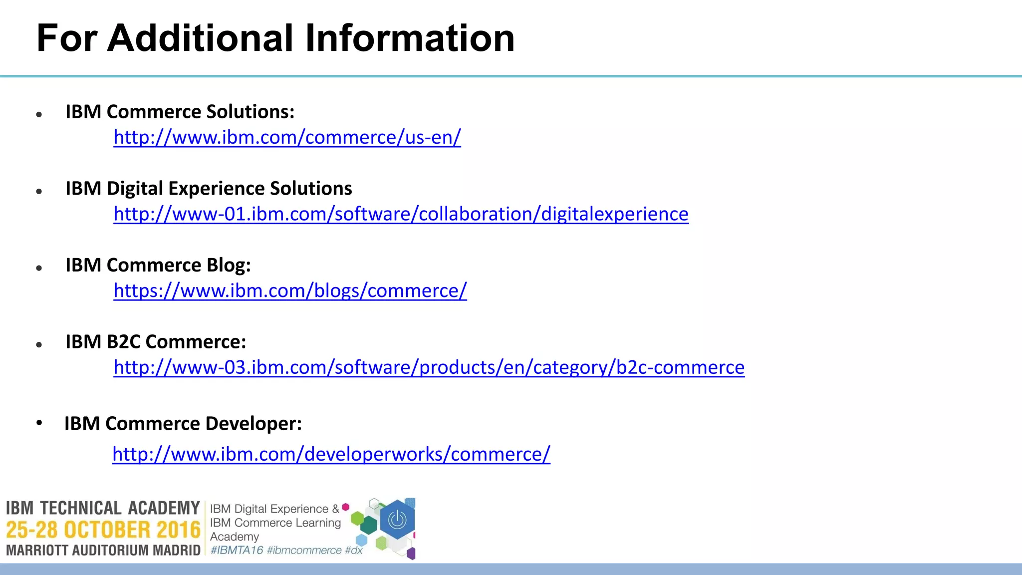 For Additional Information
 IBM Commerce Solutions:
http://www.ibm.com/commerce/us-en/
 IBM Digital Experience Solutions
http://www-01.ibm.com/software/collaboration/digitalexperience
 IBM Commerce Blog:
https://www.ibm.com/blogs/commerce/
 IBM B2C Commerce:
http://www-03.ibm.com/software/products/en/category/b2c-commerce
• IBM Commerce Developer:
http://www.ibm.com/developerworks/commerce/
 