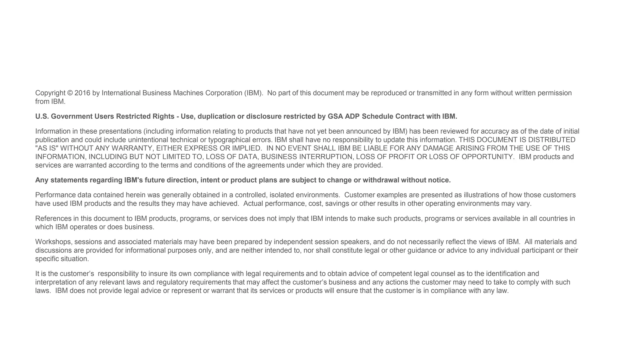 Copyright © 2016 by International Business Machines Corporation (IBM). No part of this document may be reproduced or transmitted in any form without written permission
from IBM.
U.S. Government Users Restricted Rights - Use, duplication or disclosure restricted by GSA ADP Schedule Contract with IBM.
Information in these presentations (including information relating to products that have not yet been announced by IBM) has been reviewed for accuracy as of the date of initial
publication and could include unintentional technical or typographical errors. IBM shall have no responsibility to update this information. THIS DOCUMENT IS DISTRIBUTED
"AS IS" WITHOUT ANY WARRANTY, EITHER EXPRESS OR IMPLIED. IN NO EVENT SHALL IBM BE LIABLE FOR ANY DAMAGE ARISING FROM THE USE OF THIS
INFORMATION, INCLUDING BUT NOT LIMITED TO, LOSS OF DATA, BUSINESS INTERRUPTION, LOSS OF PROFIT OR LOSS OF OPPORTUNITY. IBM products and
services are warranted according to the terms and conditions of the agreements under which they are provided.
Any statements regarding IBM's future direction, intent or product plans are subject to change or withdrawal without notice.
Performance data contained herein was generally obtained in a controlled, isolated environments. Customer examples are presented as illustrations of how those customers
have used IBM products and the results they may have achieved. Actual performance, cost, savings or other results in other operating environments may vary.
References in this document to IBM products, programs, or services does not imply that IBM intends to make such products, programs or services available in all countries in
which IBM operates or does business.
Workshops, sessions and associated materials may have been prepared by independent session speakers, and do not necessarily reflect the views of IBM. All materials and
discussions are provided for informational purposes only, and are neither intended to, nor shall constitute legal or other guidance or advice to any individual participant or their
specific situation.
It is the customer’s responsibility to insure its own compliance with legal requirements and to obtain advice of competent legal counsel as to the identification and
interpretation of any relevant laws and regulatory requirements that may affect the customer’s business and any actions the customer may need to take to comply with such
laws. IBM does not provide legal advice or represent or warrant that its services or products will ensure that the customer is in compliance with any law.
 