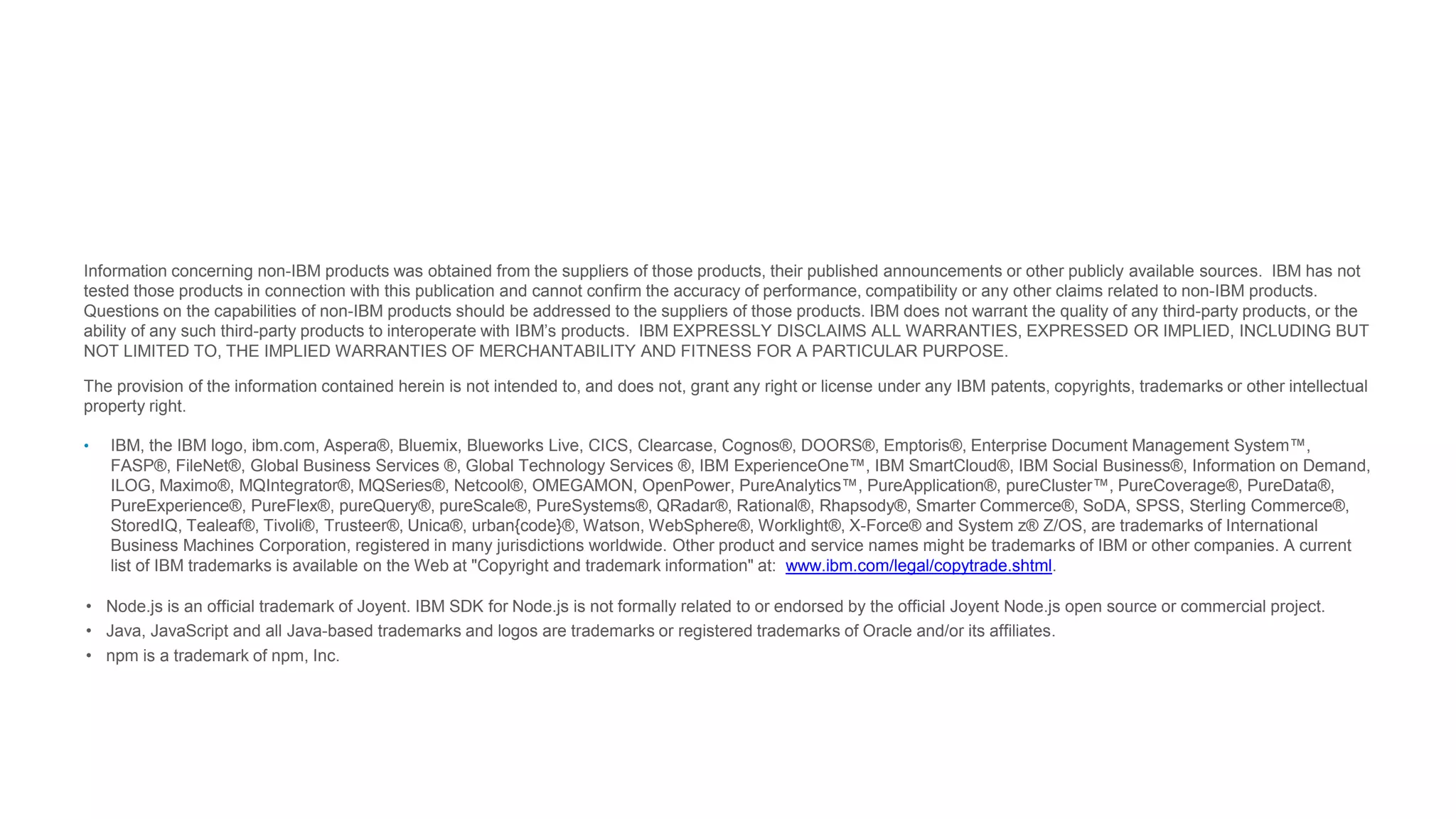 Information concerning non-IBM products was obtained from the suppliers of those products, their published announcements or other publicly available sources. IBM has not
tested those products in connection with this publication and cannot confirm the accuracy of performance, compatibility or any other claims related to non-IBM products.
Questions on the capabilities of non-IBM products should be addressed to the suppliers of those products. IBM does not warrant the quality of any third-party products, or the
ability of any such third-party products to interoperate with IBM’s products. IBM EXPRESSLY DISCLAIMS ALL WARRANTIES, EXPRESSED OR IMPLIED, INCLUDING BUT
NOT LIMITED TO, THE IMPLIED WARRANTIES OF MERCHANTABILITY AND FITNESS FOR A PARTICULAR PURPOSE.
The provision of the information contained herein is not intended to, and does not, grant any right or license under any IBM patents, copyrights, trademarks or other intellectual
property right.
• IBM, the IBM logo, ibm.com, Aspera®, Bluemix, Blueworks Live, CICS, Clearcase, Cognos®, DOORS®, Emptoris®, Enterprise Document Management System™,
FASP®, FileNet®, Global Business Services ®, Global Technology Services ®, IBM ExperienceOne™, IBM SmartCloud®, IBM Social Business®, Information on Demand,
ILOG, Maximo®, MQIntegrator®, MQSeries®, Netcool®, OMEGAMON, OpenPower, PureAnalytics™, PureApplication®, pureCluster™, PureCoverage®, PureData®,
PureExperience®, PureFlex®, pureQuery®, pureScale®, PureSystems®, QRadar®, Rational®, Rhapsody®, Smarter Commerce®, SoDA, SPSS, Sterling Commerce®,
StoredIQ, Tealeaf®, Tivoli®, Trusteer®, Unica®, urban{code}®, Watson, WebSphere®, Worklight®, X-Force® and System z® Z/OS, are trademarks of International
Business Machines Corporation, registered in many jurisdictions worldwide. Other product and service names might be trademarks of IBM or other companies. A current
list of IBM trademarks is available on the Web at "Copyright and trademark information" at: www.ibm.com/legal/copytrade.shtml.
• Node.js is an official trademark of Joyent. IBM SDK for Node.js is not formally related to or endorsed by the official Joyent Node.js open source or commercial project.
• Java, JavaScript and all Java-based trademarks and logos are trademarks or registered trademarks of Oracle and/or its affiliates.
• npm is a trademark of npm, Inc.
 