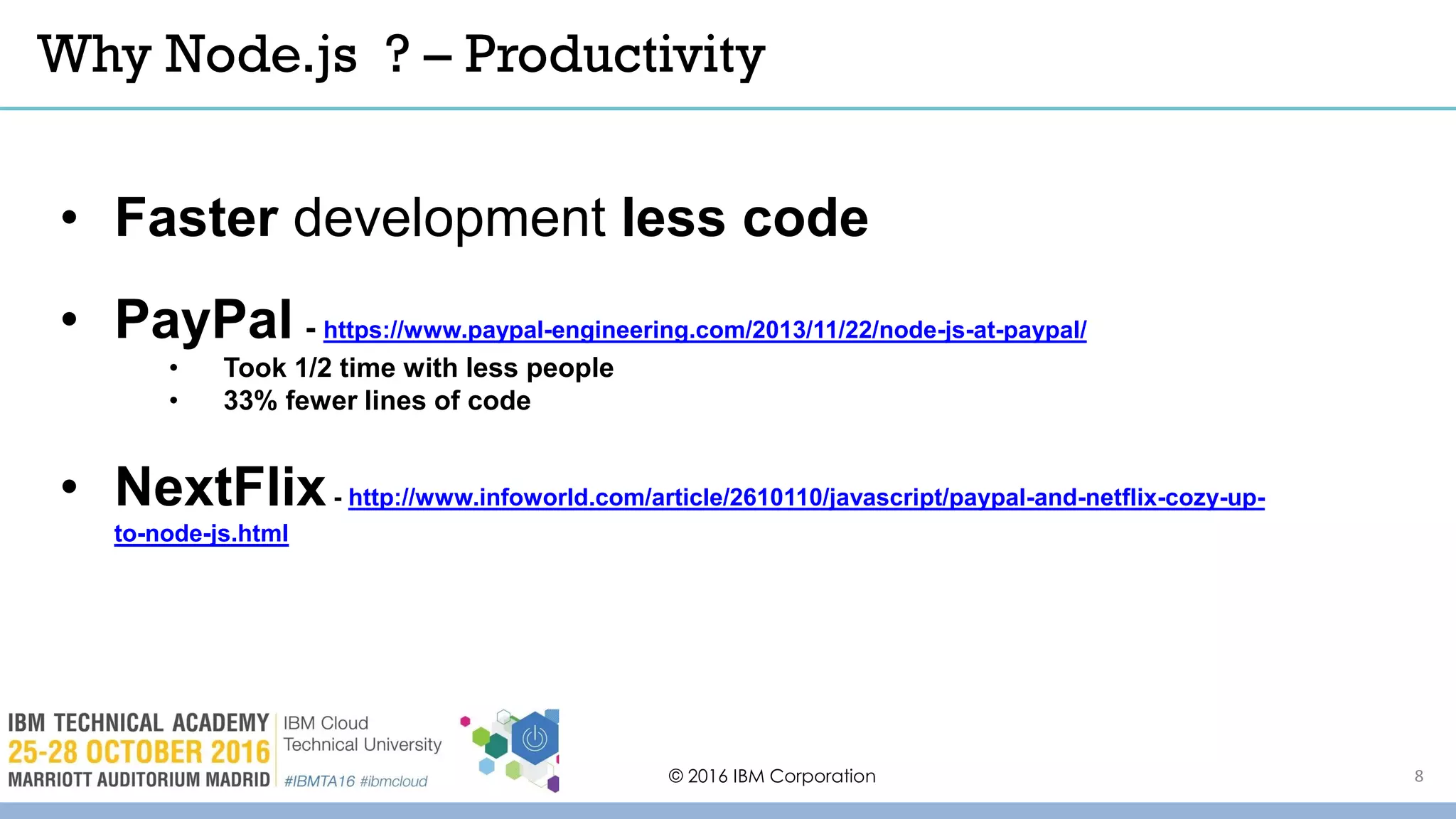 Why Node.js ? – Productivity
© 2016 IBM Corporation
• Faster development less code
• PayPal - https://www.paypal-engineering.com/2013/11/22/node-js-at-paypal/
• Took 1/2 time with less people
• 33% fewer lines of code
• NextFlix- http://www.infoworld.com/article/2610110/javascript/paypal-and-netflix-cozy-up-
to-node-js.html
8
 