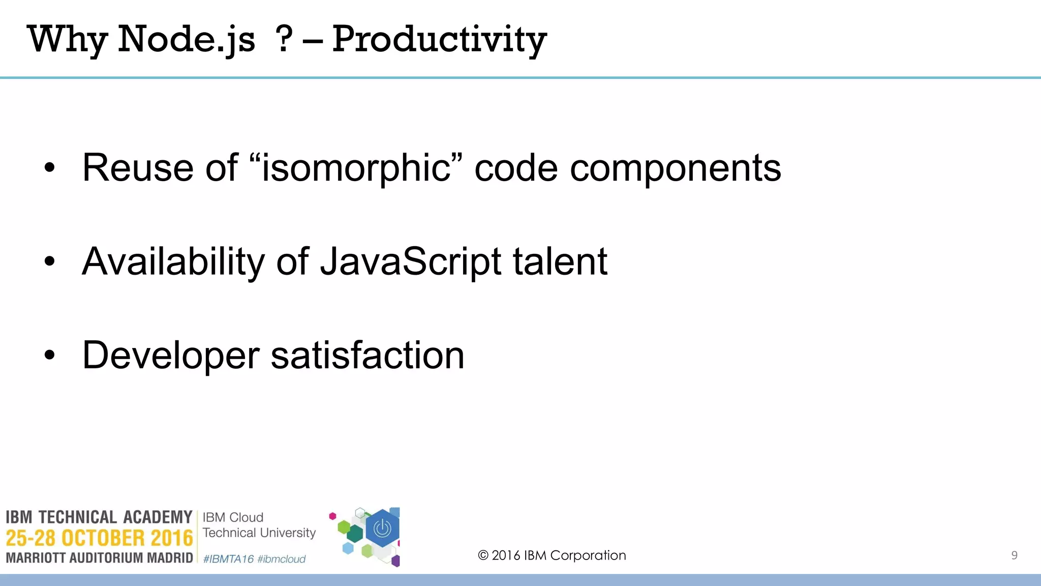 Why Node.js ? – Productivity
© 2016 IBM Corporation
• Reuse of “isomorphic” code components
• Availability of JavaScript talent
• Developer satisfaction
9
 