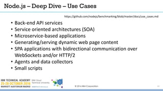 © 2016 IBM Corporation 22
• Back-end API services
• Service oriented architectures (SOA)
• Microservice-based applications
• Generating/serving dynamic web page content
• SPA applications with bidirectional communication over
WebSockets and/or HTTP/2
• Agents and data collectors
• Small scripts
Node.js – Deep Dive – Use Cases
https://github.com/nodejs/benchmarking/blob/master/docs/use_cases.md
 