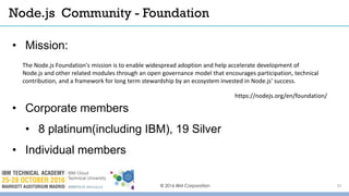 © 2016 IBM Corporation 33
• Mission:
• Corporate members
• 8 platinum(including IBM), 19 Silver
• Individual members
Node.js Community - Foundation
https://nodejs.org/en/foundation/
The Node.js Foundation's mission is to enable widespread adoption and help accelerate development of
Node.js and other related modules through an open governance model that encourages participation, technical
contribution, and a framework for long term stewardship by an ecosystem invested in Node.js' success.
 