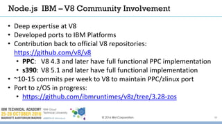 © 2016 IBM Corporation 39
• Deep expertise at V8
• Developed ports to IBM Platforms
• Contribution back to official V8 repositories:
https://github.com/v8/v8
• PPC: V8 4.3 and later have full functional PPC implementation
• s390: V8 5.1 and later have full functional implementation
• ~10-15 commits per week to V8 to maintain PPC/zlinux port
• Port to z/OS in progress:
• https://github.com/ibmruntimes/v8z/tree/3.28-zos
Node.js IBM – V8 Community Involvement
 