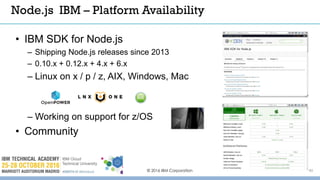 © 2016 IBM Corporation 40
Node.js IBM – Platform Availability
• IBM SDK for Node.js
– Shipping Node.js releases since 2013
– 0.10.x + 0.12.x + 4.x + 6.x
– Linux on x / p / z, AIX, Windows, Mac
– Working on support for z/OS
• Community
 