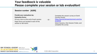 © 2016 IBM Corporation 49
Your feedback is valuable
Please complete your session or lab evaluation!
Session number [A295]
Provide your evaluations by:
Evaluation forms:
Fill out a form at the end of each session
Paper forms are located in each of the
session or lab rooms
Complete the session survey on Event
Connect Portal:
https://portal.ibmeventconnect.com/ma
drid2016
Select Sessions, then Session Finder, and
complete the survey
- Or -
 