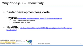 Why Node.js ? – Productivity
© 2016 IBM Corporation
• Faster development less code
• PayPal - https://www.paypal-engineering.com/2013/11/22/node-js-at-paypal/
• Took 1/2 time with less people
• 33% fewer lines of code
• NextFlix- http://www.infoworld.com/article/2610110/javascript/paypal-and-netflix-cozy-up-
to-node-js.html
8
 
