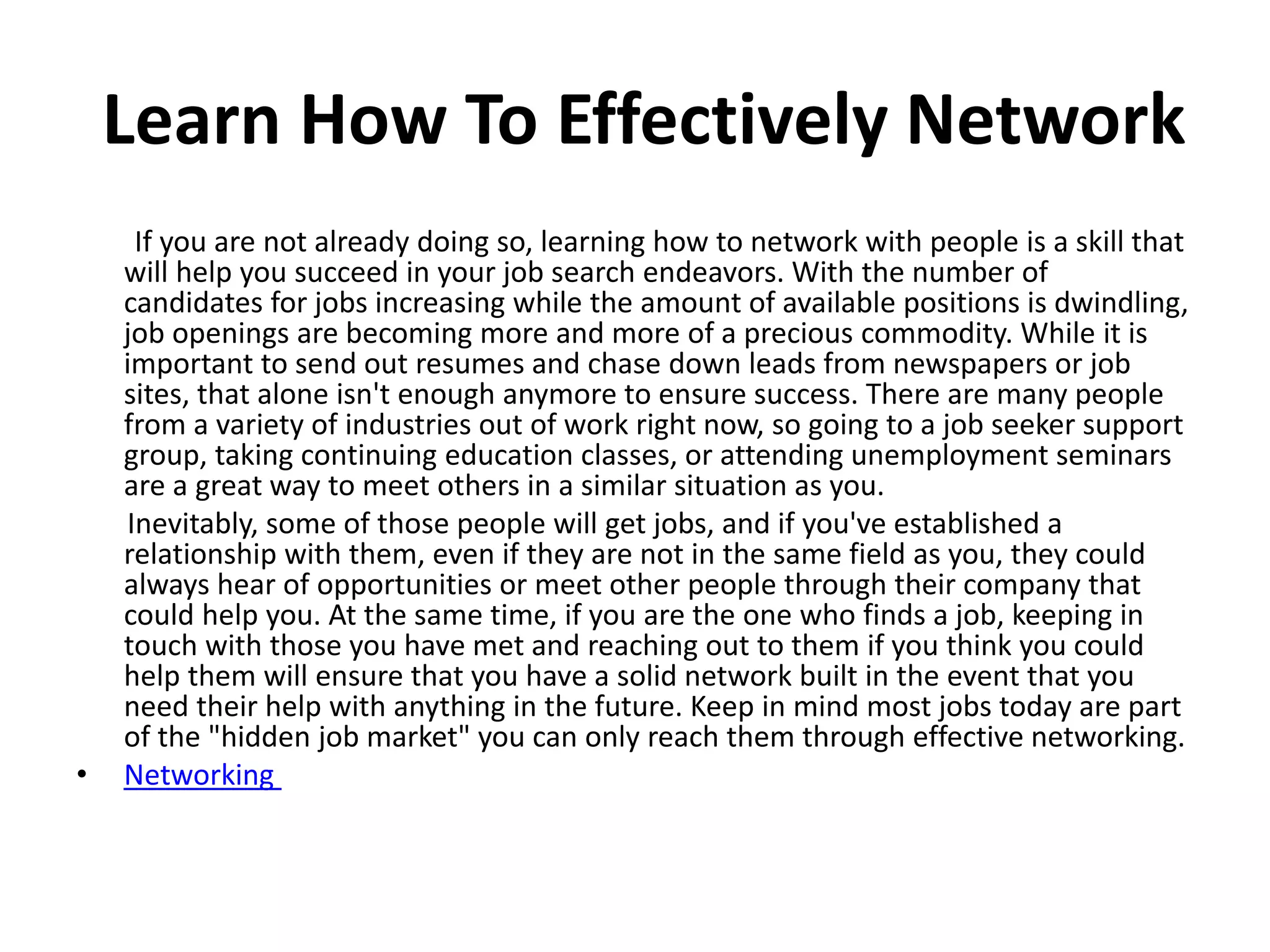Learn How To Effectively Network
If you are not already doing so, learning how to network with people is a skill that
will help you succeed in your job search endeavors. With the number of
candidates for jobs increasing while the amount of available positions is dwindling,
job openings are becoming more and more of a precious commodity. While it is
important to send out resumes and chase down leads from newspapers or job
sites, that alone isn't enough anymore to ensure success. There are many people
from a variety of industries out of work right now, so going to a job seeker support
group, taking continuing education classes, or attending unemployment seminars
are a great way to meet others in a similar situation as you.
Inevitably, some of those people will get jobs, and if you've established a
relationship with them, even if they are not in the same field as you, they could
always hear of opportunities or meet other people through their company that
could help you. At the same time, if you are the one who finds a job, keeping in
touch with those you have met and reaching out to them if you think you could
help them will ensure that you have a solid network built in the event that you
need their help with anything in the future. Keep in mind most jobs today are part
of the "hidden job market" you can only reach them through effective networking.
• Networking
 