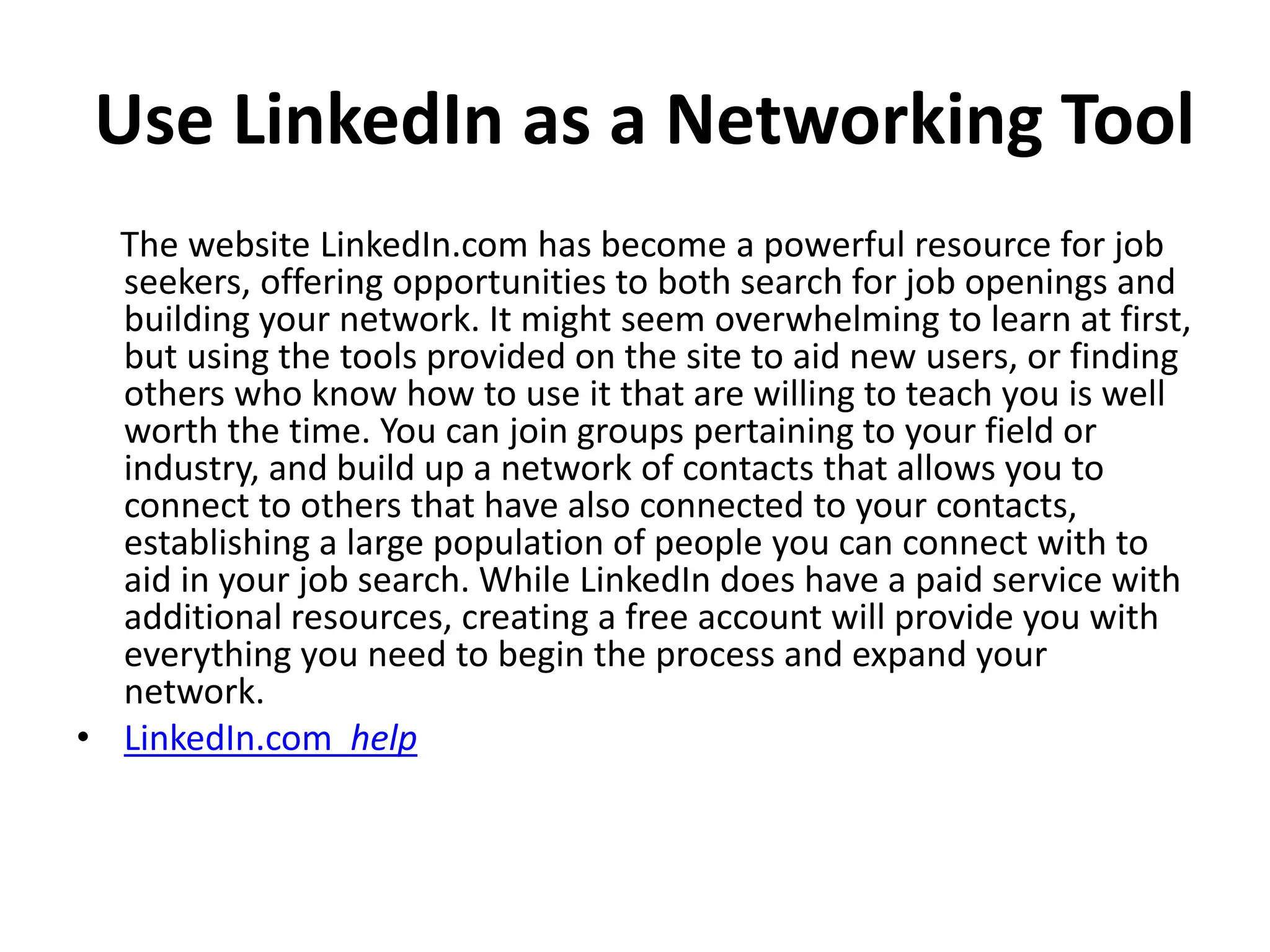 Use LinkedIn as a Networking Tool
The website LinkedIn.com has become a powerful resource for job
seekers, offering opportunities to both search for job openings and
building your network. It might seem overwhelming to learn at first,
but using the tools provided on the site to aid new users, or finding
others who know how to use it that are willing to teach you is well
worth the time. You can join groups pertaining to your field or
industry, and build up a network of contacts that allows you to
connect to others that have also connected to your contacts,
establishing a large population of people you can connect with to
aid in your job search. While LinkedIn does have a paid service with
additional resources, creating a free account will provide you with
everything you need to begin the process and expand your
network.
• LinkedIn.com help
 