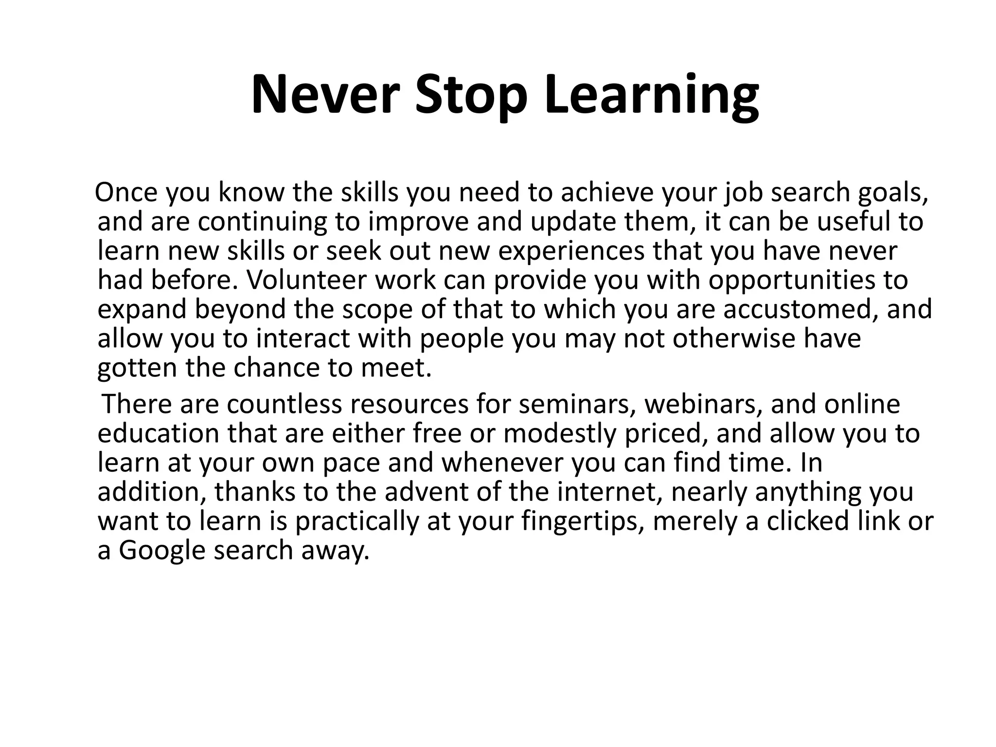Never Stop Learning
Once you know the skills you need to achieve your job search goals,
and are continuing to improve and update them, it can be useful to
learn new skills or seek out new experiences that you have never
had before. Volunteer work can provide you with opportunities to
expand beyond the scope of that to which you are accustomed, and
allow you to interact with people you may not otherwise have
gotten the chance to meet.
There are countless resources for seminars, webinars, and online
education that are either free or modestly priced, and allow you to
learn at your own pace and whenever you can find time. In
addition, thanks to the advent of the internet, nearly anything you
want to learn is practically at your fingertips, merely a clicked link or
a Google search away.
 